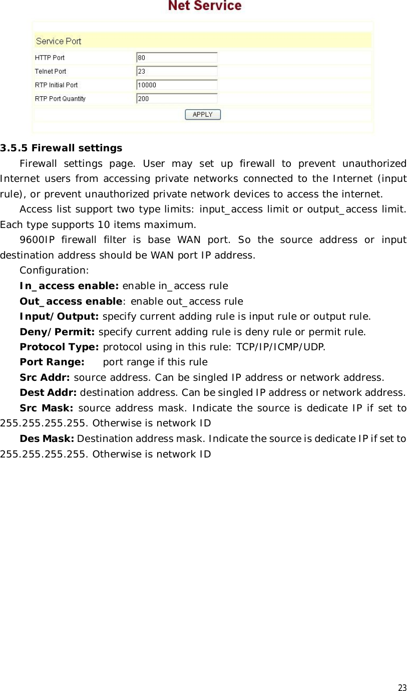  23  3.5.5 Firewall settings Firewall settings page. User may set up firewall to prevent unauthorized Internet users from accessing private networks connected to the Internet (input rule), or prevent unauthorized private network devices to access the internet. Access list support two type limits: input_access limit or output_access limit. Each type supports 10 items maximum.  9600IP firewall filter is base WAN port. So the source address or input destination address should be WAN port IP address.   Configuration: In_access enable: enable in_access rule Out_access enable: enable out_access rule Input/Output: specify current adding rule is input rule or output rule. Deny/Permit: specify current adding rule is deny rule or permit rule. Protocol Type: protocol using in this rule: TCP/IP/ICMP/UDP. Port Range: port range if this rule Src Addr: source address. Can be singled IP address or network address. Dest Addr: destination address. Can be singled IP address or network address. Src Mask: source address mask. Indicate the source is dedicate IP if set to 255.255.255.255. Otherwise is network ID Des Mask: Destination address mask. Indicate the source is dedicate IP if set to 255.255.255.255. Otherwise is network ID 