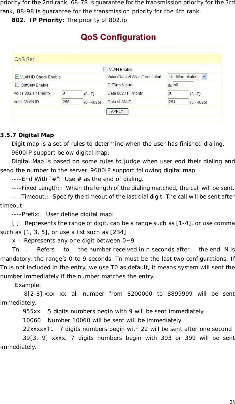  25 priority for the 2nd rank, 68-78 is guarantee for the transmission priority for the 3rd rank, 88-98 is guarantee for the transmission priority for the 4th rank. 802．IP Priority: The priority of 802.ip  3.5.7 Digital Map Digit map is a set of rules to determine when the user has finished dialing.  9600IP support below digital map: Digital Map is based on some rules to judge when user end their dialing and send the number to the server. 9600IP support following digital map: ----End With “#”：Use # as the end of dialing.  ----Fixed Length:：When the length of the dialing matched, the call will be sent. ----Timeout:：Specify the timeout of the last dial digit. The call will be sent after timeout ----Prefix:：User define digital map: [ ]：Represents the range of digit, can be a range such as [1-4], or use comma such as [1, 3, 5], or use a list such as [234]     x ：Represents any one digit between 0~9  Tn ：Refers to the number received in n seconds after the end. N is mandatory, the range’s 0 to 9 seconds. Tn must be the last two configurations. If Tn is not included in the entry, we use T0 as default, it means system will sent the number immediately if the number matches the entry.  Example:  8[2-8] xxx xx all number from 8200000 to 8899999 will be sent immediately.         955xx 5 digits numbers begin with 9 will be sent immediately.         10060 Number 10060 will be sent will be immediately         22xxxxxT1 7 digits numbers begin with 22 will be sent after one second 39[3, 9] xxxx, 7 digits numbers begin with 393 or 399 will be sent immediately. 