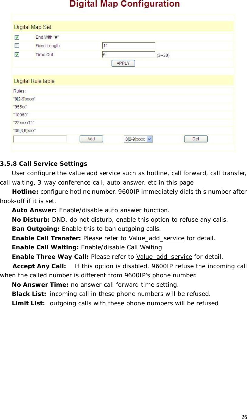  26 3.5.8 Call Service Settings User configure the value add service such as hotline, call forward, call transfer, call waiting, 3-way conference call, auto-answer, etc in this page Hotline: configure hotline number. 9600IP immediately dials this number after hook-off if it is set. Auto Answer: Enable/disable auto answer function. No Disturb: DND, do not disturb, enable this option to refuse any calls. Ban Outgoing: Enable this to ban outgoing calls. Enable Call Transfer: Please refer to Value_add_service for detail. Enable Call Waiting: Enable/disable Call Waiting Enable Three Way Call: Please refer to Value_add_service for detail. Accept Any Call:  If this option is disabled, 9600IP refuse the incoming call when the called number is different from 9600IP’s phone number.  No Answer Time: no answer call forward time setting. Black List:  incoming call in these phone numbers will be refused.  Limit List:  outgoing calls with these phone numbers will be refused 