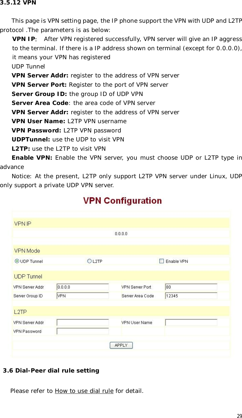  29 3.5.12 VPN   This page is VPN setting page, the IP phone support the VPN with UDP and L2TP protocol .The parameters is as below: VPN IP： After VPN registered successfully, VPN server will give an IP aggress to the terminal. If there is a IP address shown on terminal (except for 0.0.0.0), it means your VPN has registered UDP Tunnel VPN Server Addr: register to the address of VPN server  VPN Server Port: Register to the port of VPN server Server Group ID: the group ID of UDP VPN Server Area Code: the area code of VPN server VPN Server Addr: register to the address of VPN server VPN User Name: L2TP VPN username   VPN Password: L2TP VPN password UDPTunnel: use the UDP to visit VPN L2TP: use the L2TP to visit VPN Enable VPN: Enable the VPN server, you must choose UDP or L2TP type in advance Notice: At the present, L2TP only support L2TP VPN server under Linux, UDP only support a private UDP VPN server.    3.6 Dial-Peer dial rule setting  Please refer to How to use dial rule for detail. 