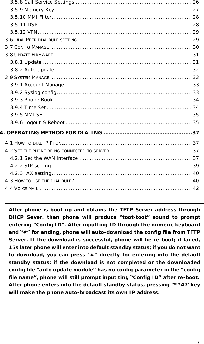  3 3.5.8 Call Service Settings....................................................................26 3.5.9 Memory Key...............................................................................27 3.5.10 MMI Filter.................................................................................28 3.5.11 DSP.........................................................................................28 3.5.12 VPN.........................................................................................29 3.6 DIAL-PEER DIAL RULE SETTING ..................................................................29 3.7 CONFIG MANAGE ..................................................................................30 3.8 UPDATE FIRMWARE................................................................................31 3.8.1 Update......................................................................................31 3.8.2 Auto Update...............................................................................32 3.9 SYSTEM MANAGE..................................................................................33 3.9.1 Account Manage.........................................................................33 3.9.2 Syslog config..............................................................................33 3.9.3 Phone Book................................................................................34 3.9.4 Time Set....................................................................................34 3.9.5 MMI SET....................................................................................35 3.9.6 Logout &amp; Reboot.........................................................................35 4. OPERATING METHOD FOR DIALING...................................................37 4.1 HOW TO DIAL IP PHONE..........................................................................37 4.2 SET THE PHONE BEING CONNECTED TO SERVER ...............................................37 4.2.1 Set the WAN interface.................................................................37 4.2.2 SIP setting.................................................................................39 4.2.3 IAX setting.................................................................................40 4.3 HOW TO USE THE DIAL RULE?....................................................................40 4.4 VOICE MAIL ........................................................................................42                    After phone is boot-up and obtains the TFTP Server address through DHCP Sever, then phone will produce  “toot-toot” sound to prompt entering “Config ID”. After inputting ID through the numeric keyboard and “#” for ending, phone will auto-download the config file from TFTP Server. If the download is successful, phone will be re-boot; if failed, 15s later phone will enter into default standby status; if you do not want to download, you can press &quot;#&quot; directly for entering into the default standby status; if the download is not completed or the downloaded config file “auto update module” has no config parameter in the “config file name”, phone will still prompt input ting “Config ID” after re-boot. After phone enters into the default standby status, pressing “**47”key will make the phone auto-broadcast its own IP address. 