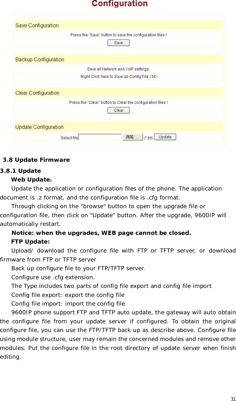  31   3.8 Update Firmware 3.8.1 Update  Web Update： Update the application or configuration files of the phone. The application document is .z format, and the configuration file is .cfg format. Through clicking on the &quot;browse&quot; button to open the upgrade file or configuration file, then click on &quot;Update&quot; button. After the upgrade, 9600IP will automatically restart. Notice: when the upgrades, WEB page cannot be closed. FTP Update:  Upload/ download the configure file with FTP or TFTP server, or download firmware from FTP or TFTP server Back up configure file to your FTP/TFTP server.  Configure use .cfg extension. The Type includes two parts of config file export and config file import Config file export: export the config file  Config file import: import the config file 9600IP phone support FTP and TFTP auto update, the gateway will auto obtain the configure file from your update server if configured. To obtain the original configure file, you can use the FTP/TFTP back up as describe above. Configure file using module structure, user may remain the concerned modules and remove other modules. Put the configure file in the root directory of update server when finish editing. 