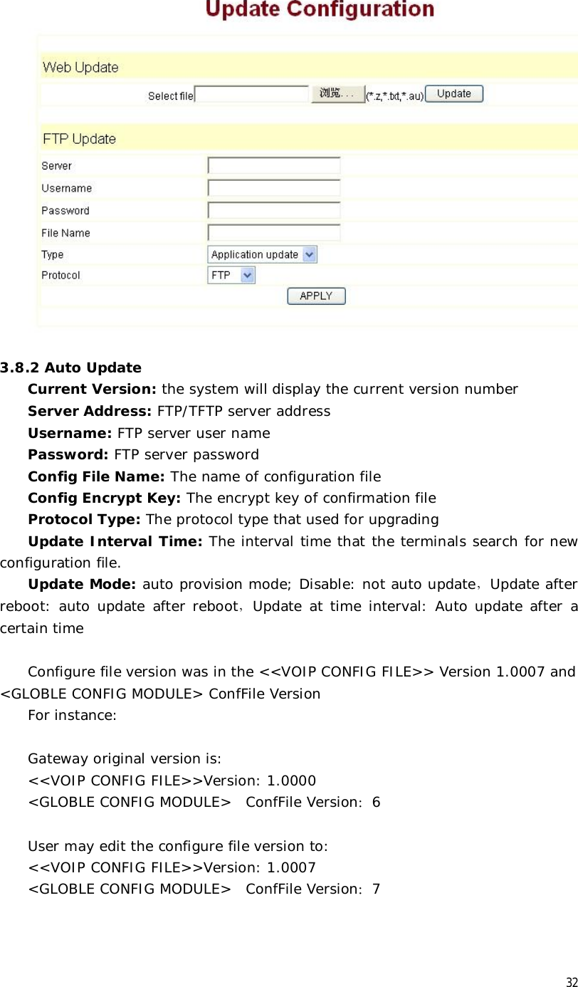  32   3.8.2 Auto Update Current Version: the system will display the current version number  Server Address: FTP/TFTP server address Username: FTP server user name Password: FTP server password Config File Name: The name of configuration file Config Encrypt Key: The encrypt key of confirmation file Protocol Type: The protocol type that used for upgrading Update Interval Time: The interval time that the terminals search for new configuration file. Update Mode: auto provision mode; Disable: not auto update，Update after reboot: auto update after reboot，Update at time interval: Auto update after a certain time  Configure file version was in the &lt;&lt;VOIP CONFIG FILE&gt;&gt; Version 1.0007 and &lt;GLOBLE CONFIG MODULE&gt; ConfFile Version For instance:  Gateway original version is: &lt;&lt;VOIP CONFIG FILE&gt;&gt;Version: 1.0000 &lt;GLOBLE CONFIG MODULE&gt;  ConfFile Version：6  User may edit the configure file version to: &lt;&lt;VOIP CONFIG FILE&gt;&gt;Version: 1.0007 &lt;GLOBLE CONFIG MODULE&gt;  ConfFile Version：7 