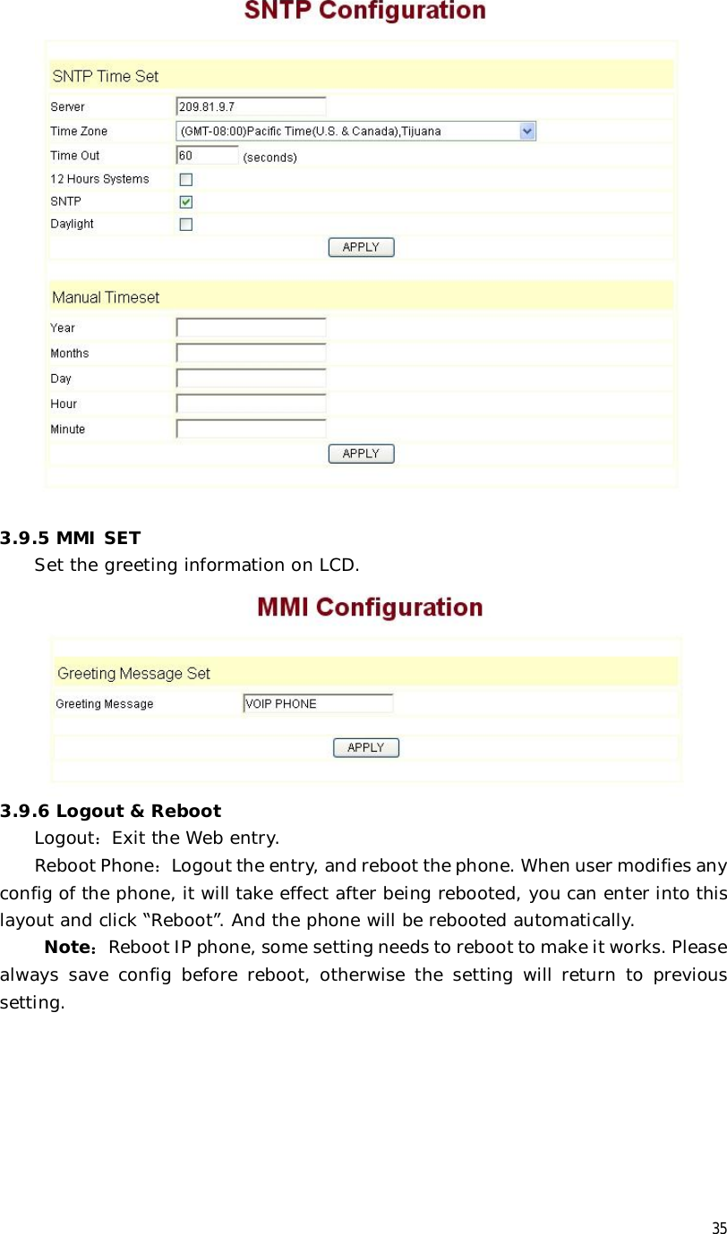  35   3.9.5 MMI SET Set the greeting information on LCD.  3.9.6 Logout &amp; Reboot Logout：Exit the Web entry. Reboot Phone：Logout the entry, and reboot the phone. When user modifies any config of the phone, it will take effect after being rebooted, you can enter into this layout and click “Reboot”. And the phone will be rebooted automatically.  Note：Reboot IP phone, some setting needs to reboot to make it works. Please always save config before reboot, otherwise the setting will return to previous setting.  