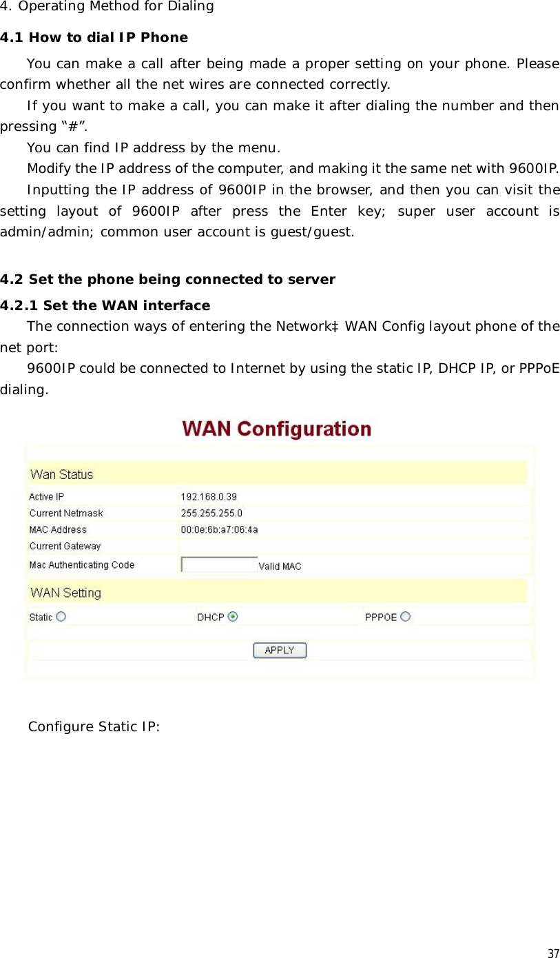  37 4. Operating Method for Dialing 4.1 How to dial IP Phone You can make a call after being made a proper setting on your phone. Please confirm whether all the net wires are connected correctly. If you want to make a call, you can make it after dialing the number and then pressing “#”. You can find IP address by the menu. Modify the IP address of the computer, and making it the same net with 9600IP. Inputting the IP address of 9600IP in the browser, and then you can visit the setting layout of 9600IP after press the Enter key; super user account is admin/admin; common user account is guest/guest.  4.2 Set the phone being connected to server 4.2.1 Set the WAN interface The connection ways of entering the NetworkàWAN Config layout phone of the net port:  9600IP could be connected to Internet by using the static IP, DHCP IP, or PPPoE dialing.    Configure Static IP: 