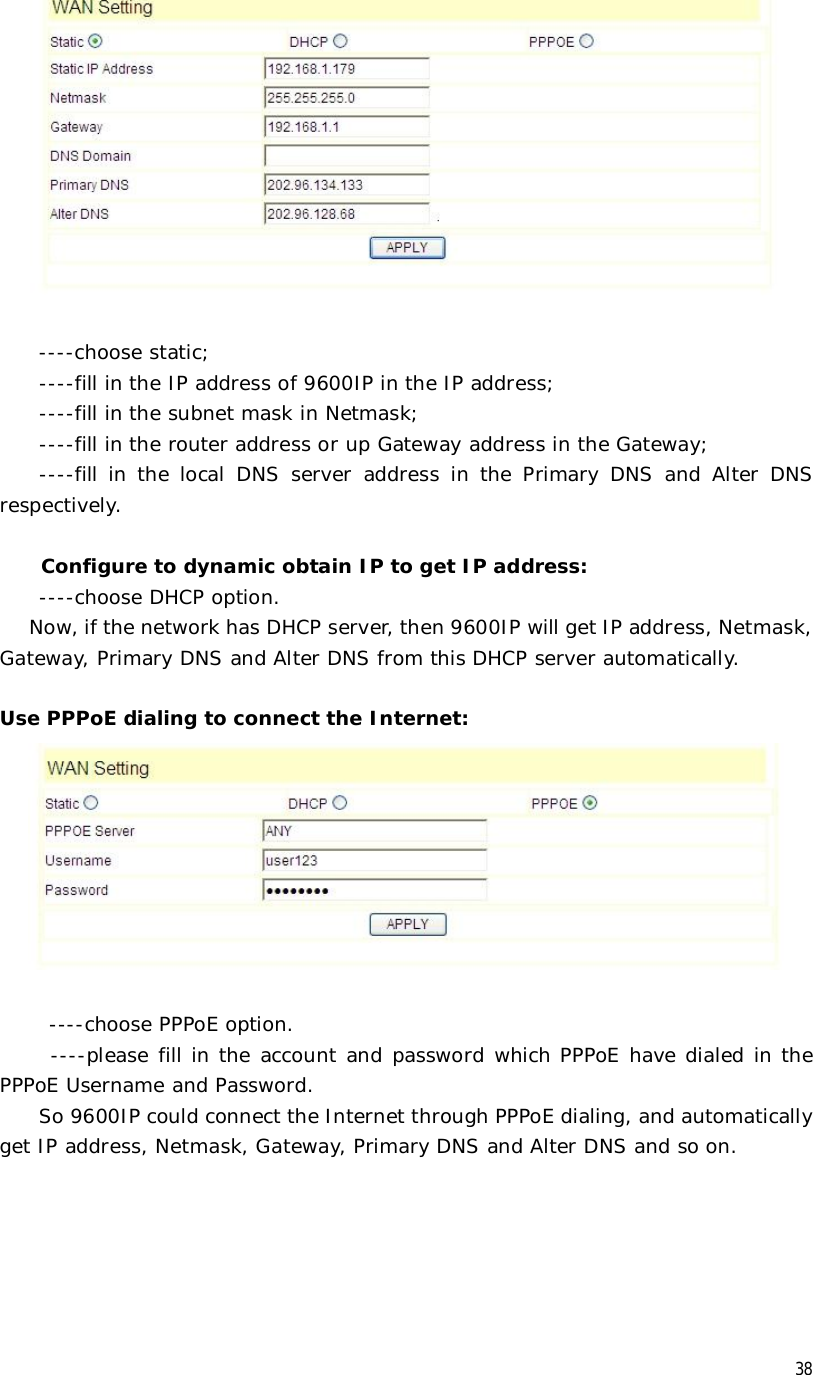  38         ----choose static;     ----fill in the IP address of 9600IP in the IP address;     ----fill in the subnet mask in Netmask;     ----fill in the router address or up Gateway address in the Gateway;     ----fill in the local DNS server address in the Primary DNS and Alter DNS respectively.  Configure to dynamic obtain IP to get IP address:     ----choose DHCP option.    Now, if the network has DHCP server, then 9600IP will get IP address, Netmask, Gateway, Primary DNS and Alter DNS from this DHCP server automatically.    Use PPPoE dialing to connect the Internet:          ----choose PPPoE option.   ----please fill in the account and password which PPPoE have dialed in the PPPoE Username and Password.     So 9600IP could connect the Internet through PPPoE dialing, and automatically get IP address, Netmask, Gateway, Primary DNS and Alter DNS and so on.  