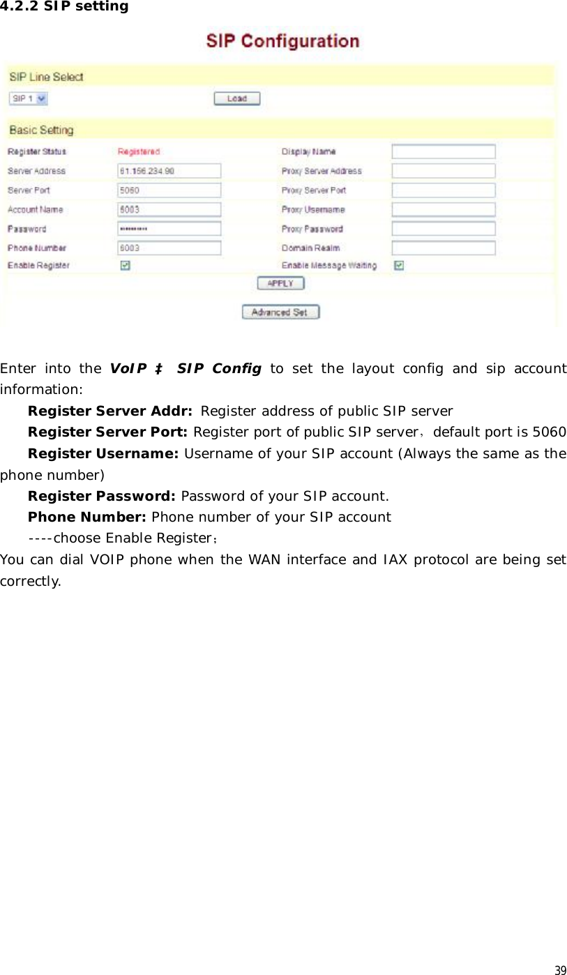  39 4.2.2 SIP setting   Enter into the  VoIP  à SIP Config to set the layout config and sip account information:  Register Server Addr: Register address of public SIP server Register Server Port: Register port of public SIP server，default port is 5060 Register Username: Username of your SIP account (Always the same as the phone number) Register Password: Password of your SIP account. Phone Number: Phone number of your SIP account  ----choose Enable Register； You can dial VOIP phone when the WAN interface and IAX protocol are being set correctly.  