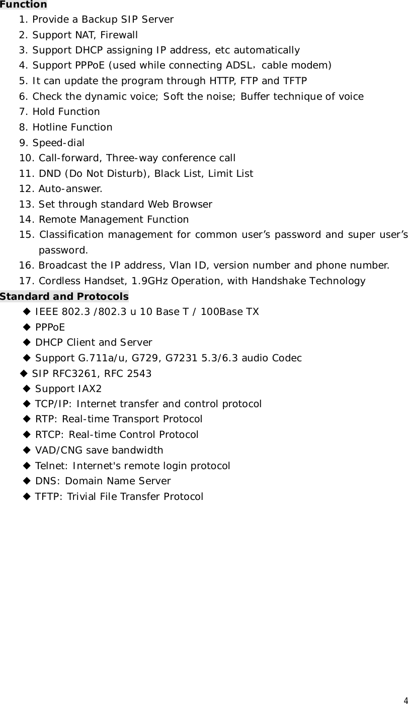 4 Function 1. Provide a Backup SIP Server 2. Support NAT, Firewall 3. Support DHCP assigning IP address, etc automatically 4. Support PPPoE (used while connecting ADSL，cable modem) 5. It can update the program through HTTP, FTP and TFTP 6. Check the dynamic voice; Soft the noise; Buffer technique of voice 7. Hold Function 8. Hotline Function      9. Speed-dial     10. Call-forward, Three-way conference call 11. DND (Do Not Disturb), Black List, Limit List 12. Auto-answer. 13. Set through standard Web Browser 14. Remote Management Function 15. Classification management for common user’s password and super user’s password. 16. Broadcast the IP address, Vlan ID, version number and phone number. 17. Cordless Handset, 1.9GHz Operation, with Handshake Technology Standard and Protocols ◆ IEEE 802.3 /802.3 u 10 Base T / 100Base TX ◆ PPPoE ◆ DHCP Client and Server  ◆ Support G.711a/u, G729, G7231 5.3/6.3 audio Codec  ◆ SIP RFC3261, RFC 2543 ◆ Support IAX2 ◆ TCP/IP: Internet transfer and control protocol ◆ RTP: Real-time Transport Protocol ◆ RTCP: Real-time Control Protocol ◆ VAD/CNG save bandwidth ◆ Telnet: Internet&apos;s remote login protocol ◆ DNS: Domain Name Server ◆ TFTP: Trivial File Transfer Protocol           