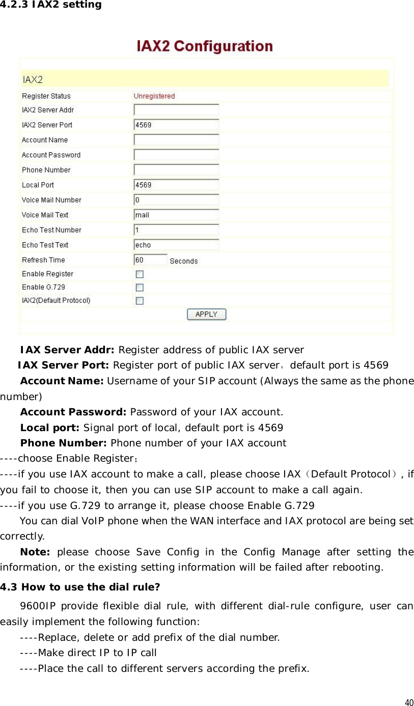  40 4.2.3 IAX2 setting  IAX Server Addr: Register address of public IAX server IAX Server Port: Register port of public IAX server，default port is 4569  Account Name: Username of your SIP account (Always the same as the phone number) Account Password: Password of your IAX account. Local port: Signal port of local, default port is 4569  Phone Number: Phone number of your IAX account ----choose Enable Register； ----if you use IAX account to make a call, please choose IAX（Default Protocol）, if you fail to choose it, then you can use SIP account to make a call again. ----if you use G.729 to arrange it, please choose Enable G.729 You can dial VoIP phone when the WAN interface and IAX protocol are being set correctly. Note: please choose Save Config in the Config Manage after setting the information, or the existing setting information will be failed after rebooting. 4.3 How to use the dial rule? 9600IP provide flexible dial rule, with different dial-rule configure, user can easily implement the following function: ----Replace, delete or add prefix of the dial number. ----Make direct IP to IP call ----Place the call to different servers according the prefix.  