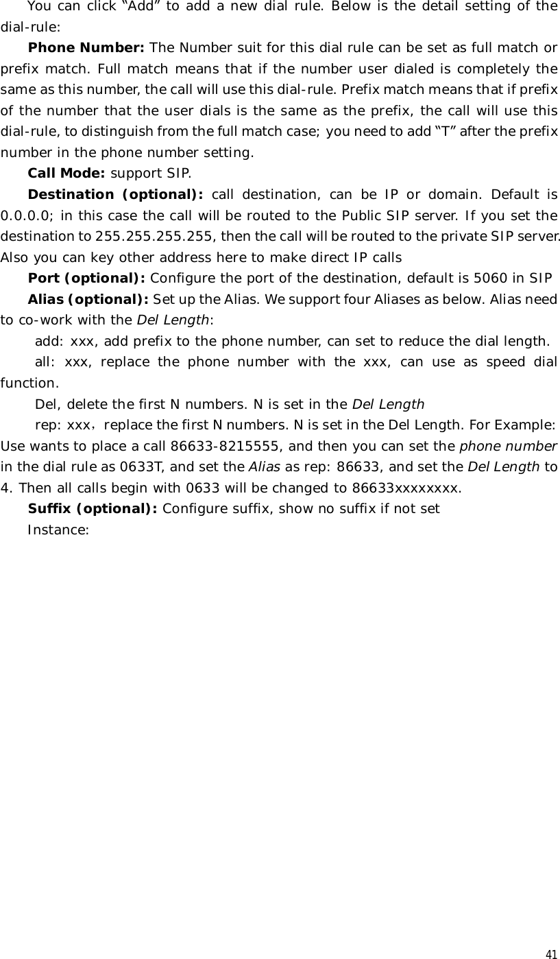  41 You can click “Add” to add a new dial rule. Below is the detail setting of the dial-rule: Phone Number: The Number suit for this dial rule can be set as full match or prefix match. Full match means that if the number user dialed is completely the same as this number, the call will use this dial-rule. Prefix match means that if prefix of the number that the user dials is the same as the prefix, the call will use this dial-rule, to distinguish from the full match case; you need to add “T” after the prefix number in the phone number setting. Call Mode: support SIP. Destination (optional):  call destination, can be IP or domain. Default is 0.0.0.0; in this case the call will be routed to the Public SIP server. If you set the destination to 255.255.255.255, then the call will be routed to the private SIP server. Also you can key other address here to make direct IP calls Port (optional): Configure the port of the destination, default is 5060 in SIP  Alias (optional): Set up the Alias. We support four Aliases as below. Alias need to co-work with the Del Length: add: xxx, add prefix to the phone number, can set to reduce the dial length. all: xxx, replace the phone number with the xxx, can use as speed dial function. Del, delete the first N numbers. N is set in the Del Length rep: xxx，replace the first N numbers. N is set in the Del Length. For Example: Use wants to place a call 86633-8215555, and then you can set the phone number in the dial rule as 0633T, and set the Alias as rep: 86633, and set the Del Length to 4. Then all calls begin with 0633 will be changed to 86633xxxxxxxx. Suffix (optional): Configure suffix, show no suffix if not set Instance: 