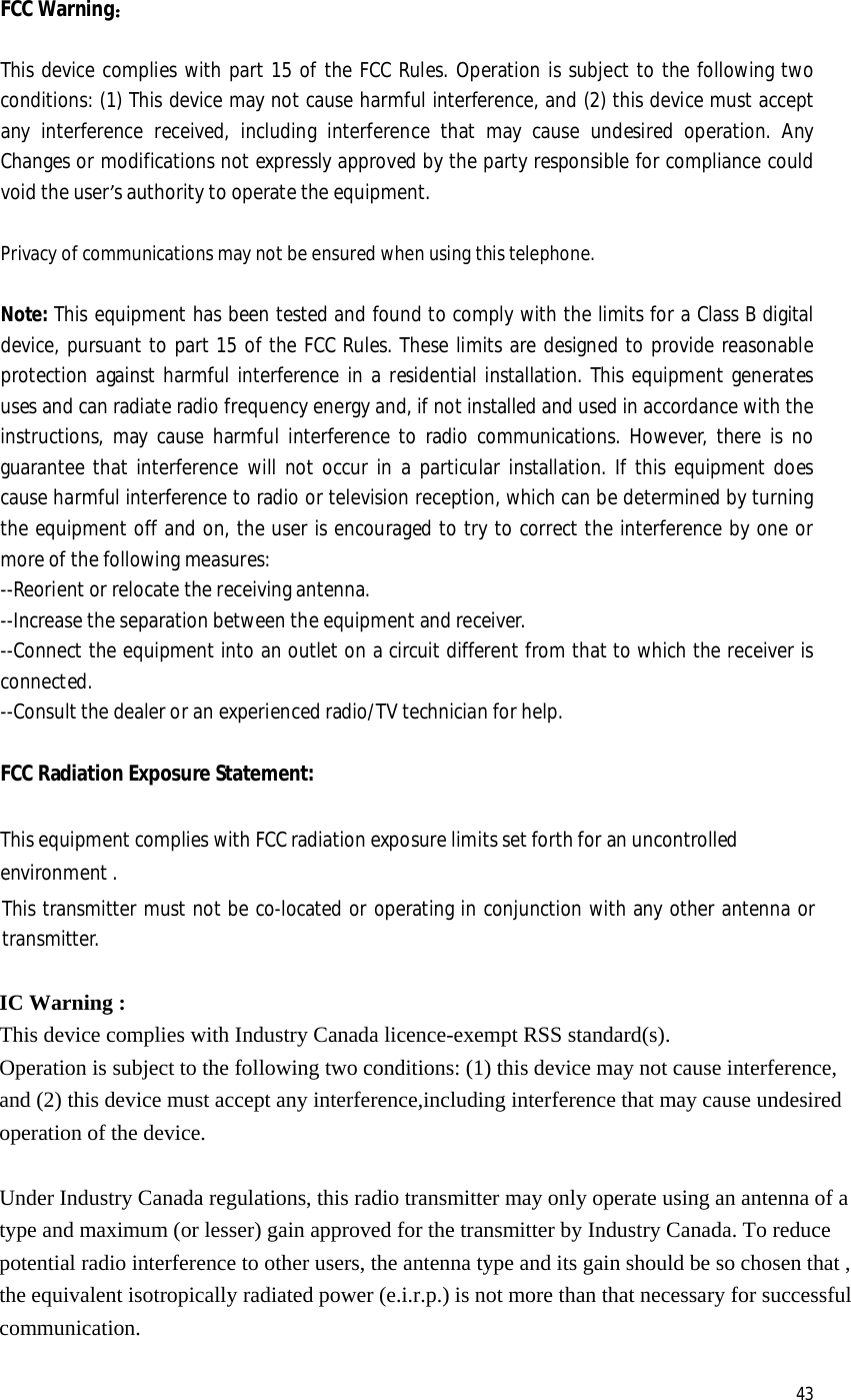  43 FCC Warning：  This device complies with part 15 of the FCC Rules. Operation is subject to the following two conditions: (1) This device may not cause harmful interference, and (2) this device must accept any interference received, including interference that may cause undesired operation. Any Changes or modifications not expressly approved by the party responsible for compliance could void the user’s authority to operate the equipment.    Privacy of communications may not be ensured when using this telephone.   Note: This equipment has been tested and found to comply with the limits for a Class B digital device, pursuant to part 15 of the FCC Rules. These limits are designed to provide reasonable protection against harmful interference in a residential installation. This equipment generates uses and can radiate radio frequency energy and, if not installed and used in accordance with the instructions, may cause harmful interference to radio communications. However, there is no guarantee that interference will not occur in a particular installation. If this equipment does cause harmful interference to radio or television reception, which can be determined by turning the equipment off and on, the user is encouraged to try to correct the interference by one or more of the following measures:    --Reorient or relocate the receiving antenna.  --Increase the separation between the equipment and receiver.   --Connect the equipment into an outlet on a circuit different from that to which the receiver is connected.   --Consult the dealer or an experienced radio/TV technician for help.     FCC Radiation Exposure Statement:    This equipment complies with FCC radiation exposure limits set forth for an uncontrolled environment . This transmitter must not be co-located or operating in conjunction with any other antenna or transmitter.  IC Warning : This device complies with Industry Canada licence-exempt RSS standard(s).   Operation is subject to the following two conditions: (1) this device may not cause interference, and (2) this device must accept any interference,including interference that may cause undesired operation of the device.    Under Industry Canada regulations, this radio transmitter may only operate using an antenna of a type and maximum (or lesser) gain approved for the transmitter by Industry Canada. To reduce potential radio interference to other users, the antenna type and its gain should be so chosen that , the equivalent isotropically radiated power (e.i.r.p.) is not more than that necessary for successful communication.  