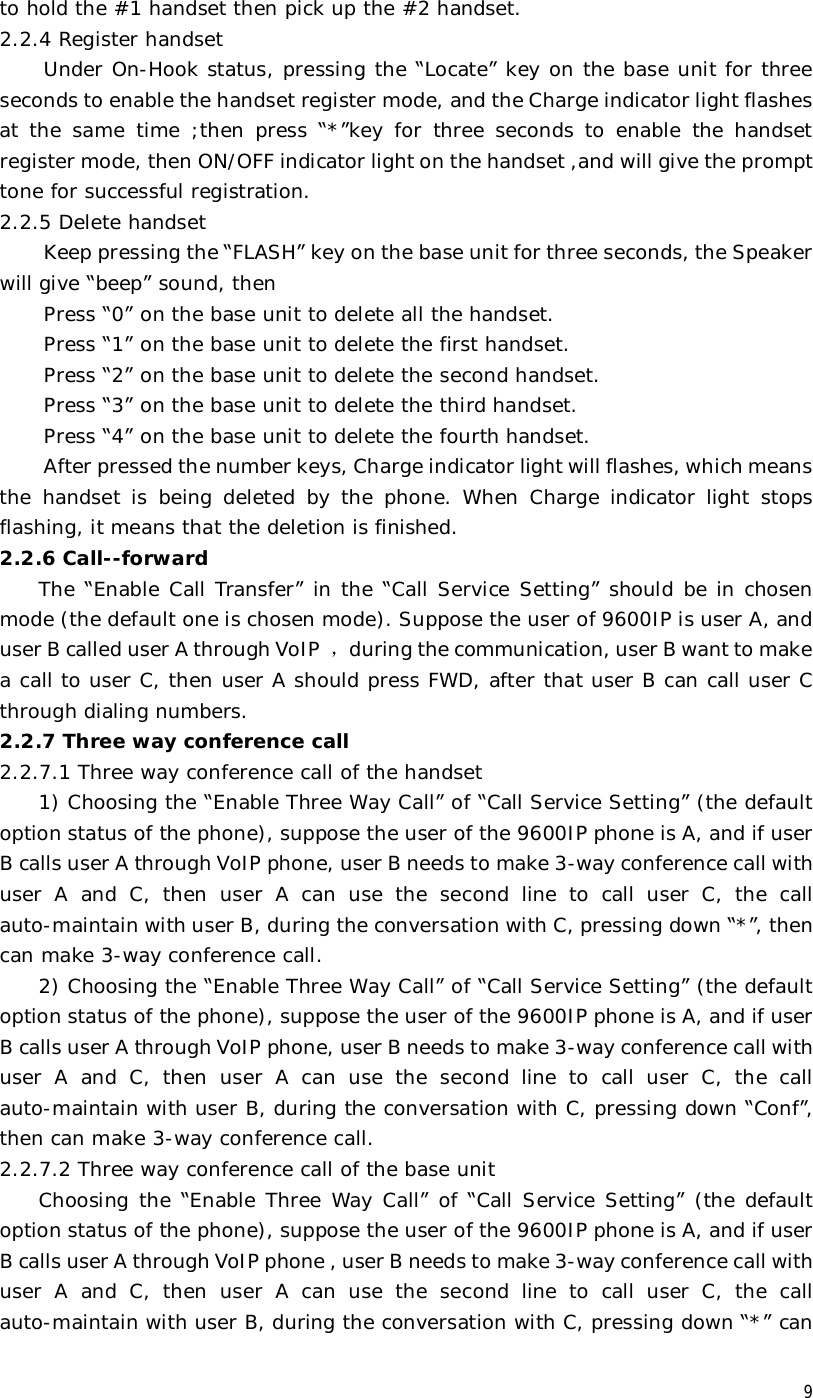  9 to hold the #1 handset then pick up the #2 handset. 2.2.4 Register handset  Under On-Hook status, pressing the “Locate” key on the base unit for three seconds to enable the handset register mode, and the Charge indicator light flashes at the same time ;then press  “*”key for three seconds to enable the handset register mode, then ON/OFF indicator light on the handset ,and will give the prompt tone for successful registration.  2.2.5 Delete handset  Keep pressing the “FLASH” key on the base unit for three seconds, the Speaker will give “beep” sound, then  Press “0” on the base unit to delete all the handset. Press “1” on the base unit to delete the first handset. Press “2” on the base unit to delete the second handset. Press “3” on the base unit to delete the third handset. Press “4” on the base unit to delete the fourth handset. After pressed the number keys, Charge indicator light will flashes, which means the handset is being deleted by the phone. When Charge indicator light stops flashing, it means that the deletion is finished. 2.2.6 Call--forward The “Enable Call Transfer” in the “Call Service Setting” should be in chosen mode (the default one is chosen mode). Suppose the user of 9600IP is user A, and user B called user A through VoIP ，during the communication, user B want to make a call to user C, then user A should press FWD, after that user B can call user C through dialing numbers. 2.2.7 Three way conference call  2.2.7.1 Three way conference call of the handset 1) Choosing the “Enable Three Way Call” of “Call Service Setting” (the default option status of the phone), suppose the user of the 9600IP phone is A, and if user B calls user A through VoIP phone, user B needs to make 3-way conference call with user A and C, then user A can use the second line to call user C, the call auto-maintain with user B, during the conversation with C, pressing down “*”, then can make 3-way conference call. 2) Choosing the “Enable Three Way Call” of “Call Service Setting” (the default option status of the phone), suppose the user of the 9600IP phone is A, and if user B calls user A through VoIP phone, user B needs to make 3-way conference call with user A and C, then user A can use the second line to call user C, the call auto-maintain with user B, during the conversation with C, pressing down “Conf”, then can make 3-way conference call. 2.2.7.2 Three way conference call of the base unit Choosing the  “Enable Three Way Call” of “Call Service Setting” (the default option status of the phone), suppose the user of the 9600IP phone is A, and if user B calls user A through VoIP phone , user B needs to make 3-way conference call with user A and C, then user A can use the second line to call user C, the call auto-maintain with user B, during the conversation with C, pressing down “*” can 