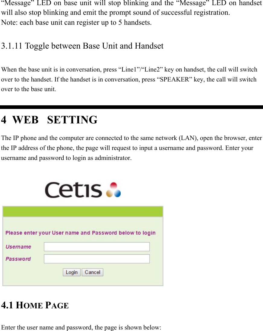 “Message” LED on base unit will stop blinking and the “Message” LED on handset will also stop blinking and emit the prompt sound of successful registration. Note: each base unit can register up to 5 handsets. 3.1.11 Toggle between Base Unit and Handset When the base unit is in conversation, press “Line1”/“Line2” key on handset, the call will switch over to the handset. If the handset is in conversation, press “SPEAKER” key, the call will switch over to the base unit. 4  WEB  SETTING The IP phone and the computer are connected to the same network (LAN), open the browser, enter the IP address of the phone, the page will request to input a username and password. Enter your username and password to login as administrator.   4.1 HOME PAGE Enter the user name and password, the page is shown below: 