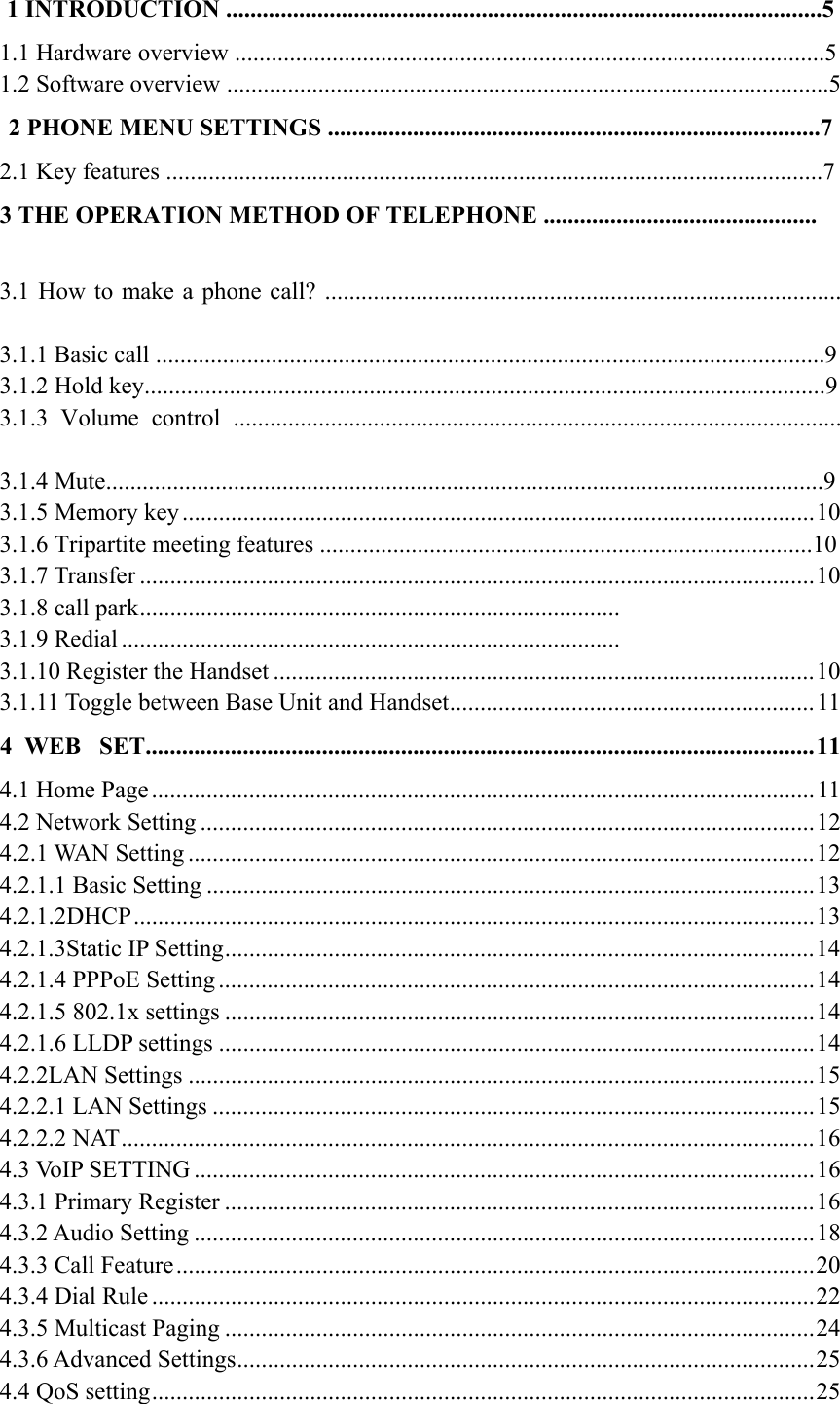 1 INTRODUCTION ..................................................................................................5 1.1 Hardware overview .................................................................................................5 1.2 Software overview ...................................................................................................5 2 PHONE MENU SETTINGS .................................................................................7 2.1 Key features ............................................................................................................7 3 THE OPERATION METHOD OF TELEPHONE ............................................. 3.1 How to make a phone call? ..................................................................................... 3.1.1 Basic call ..............................................................................................................9 3.1.2 Hold key................................................................................................................9 3.1.3 Volume control .................................................................................................... 3.1.4 Mute......................................................................................................................9 3.1.5 Memory key ........................................................................................................ 10 3.1.6 Tripartite meeting features .................................................................................10 3.1.7 Transfer ............................................................................................................... 10 3.1.8 call park ...............................................................................   3.1.9 Redial ..................................................................................   3.1.10 Register the Handset ......................................................................................... 10 3.1.11 Toggle between Base Unit and Handset ............................................................ 11 4  WEB  SET.............................................................................................................. 11 4.1 Home Page ............................................................................................................. 11 4.2 Network Setting ..................................................................................................... 12 4.2.1 WAN Setting ....................................................................................................... 12 4.2.1.1 Basic Setting .................................................................................................... 13 4.2.1.2DHCP ................................................................................................................ 13 4.2.1.3Static IP Setting ................................................................................................. 14 4.2.1.4 PPPoE Setting .................................................................................................. 14 4.2.1.5 802.1x settings ................................................................................................. 14 4.2.1.6 LLDP settings .................................................................................................. 14 4.2.2LAN Settings ....................................................................................................... 15 4.2.2.1 LAN Settings ................................................................................................... 15 4.2.2.2 NAT .................................................................................................................. 16 4.3 VoIP SETTING ...................................................................................................... 16 4.3.1 Primary Register ................................................................................................. 16 4.3.2 Audio Setting ...................................................................................................... 18 4.3.3 Call Feature ......................................................................................................... 20 4.3.4 Dial Rule ............................................................................................................. 22 4.3.5 Multicast Paging ................................................................................................. 24 4.3.6 Advanced Settings ............................................................................................... 25 4.4 QoS setting ............................................................................................................. 25 