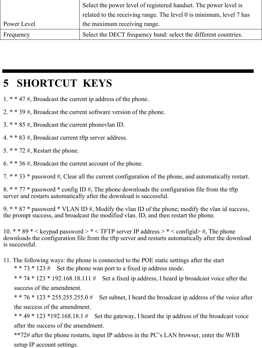 Power Level Select the power level of registered handset. The power level is related to the receiving range. The level 0 is minimum, level 7 has the maximum receiving range. Frequency  Select the DECT frequency band: select the different countries.   5  SHORTCUT KEYS 1. * * 47 #, Broadcast the current ip address of the phone.  2. * * 39 #, Broadcast the current software version of the phone.  3. * * 85 #, Broadcast the current phonevlan ID.  4. * * 83 #, Broadcast current tftp server address.  5. * * 72 #, Restart the phone.  6. * * 36 #, Broadcast the current account of the phone.  7. * * 33 * password #, Clear all the current configuration of the phone, and automatically restart.  8. * * 77 * password * config ID #, The phone downloads the configuration file from the tftp server and restarts automatically after the download is successful.  9. * * 87 * password * VLAN ID #, Modify the vlan ID of the phone; modify the vlan id success, the prompt success, and broadcast the modified vlan. ID, and then restart the phone.  10. * * 89 * &lt; keypad password &gt; * &lt; TFTP server IP address &gt; * &lt; configid&gt; #, The phone downloads the configuration file from the tftp server and restarts automatically after the download is successful.  11. The following ways: the phone is connected to the POE static settings after the start * * 73 * 123 #    Set the phone wan port to a fixed ip address mode. * * 74 * 123 * 192.168.18.111 #    Set a fixed ip address, I heard ip broadcast voice after the success of the amendment. * * 76 * 123 * 255.255.255.0 #    Set subnet, I heard the broadcast ip address of the voice after the success of the amendment. * * 49 * 123 *192.168.18.1 #    Set the gateway, I heard the ip address of the broadcast voice after the success of the amendment. **72# after the phone restarts, input IP address in the PC’s LAN browser, enter the WEB setup IP account settings.      