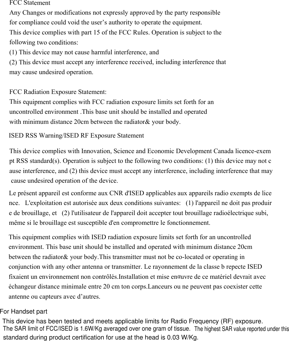 The SAR limit of FCC/ISED is 1.6W/Kg averaged over one gram of tissue. This device has been tested and meets applicable limits for Radio Frequency (RF) exposure.This base unit should be installed and operated with minimum distance 20cm ontrolled environment .This base unit should be installed and operated   FCC Statement   Any Changes or modifications not expressly approved by the party responsible   for compliance could void the user’s authority to operate the equipment. This device complies with part 15 of the FCC Rules. Operation is subject to the   following two conditions:   (1) This device may not cause harmful interference, and     (2) This device must accept any interference received, including interference that may cause undesired operation. FCC Radiation Exposure Statement: This equipment complies with FCC radiation exposure limits set forth for an uncwith minimum distance 20cm between the radiator&amp; your body.   ISED RSS Warning/ISED RF Exposure Statement  This device complies with Innovation, Science and Economic Development Canada licence-exempt RSS standard(s). Operation is subject to the following two conditions: (1) this device may not cause interference, and (2) this device must accept any interference, including interference that may cause undesired operation of the device.  Le présent appareil est conforme aux CNR d&apos;ISED applicables aux appareils radio exempts de licence.   L&apos;exploitation est autorisée aux deux conditions suivantes:   (1) l&apos;appareil ne doit pas produire de brouillage, et   (2) l&apos;utilisateur de l&apos;appareil doit accepter tout brouillage radioélectrique subi, même si le brouillage est susceptible d&apos;en compromettre le fonctionnement.  This equipment complies with ISED radiation exposure limits set forth for an uncontrolled environment. between the radiator&amp; your body.This transmitter must not be co-located or operating in conjunction with any other antenna or transmitter. Le rayonnement de la classe b repecte ISED fixaient un environnement non contrôlés.Installation et mise enœuvre de ce matériel devrait avec échangeur distance minimale entre 20 cm ton corps.Lanceurs ou ne peuvent pas coexister cette antenne ou capteurs avec d’autres. For Handset part The highest SAR value reported under thisstandard during product certification for use at the head is 0.03 W/Kg.