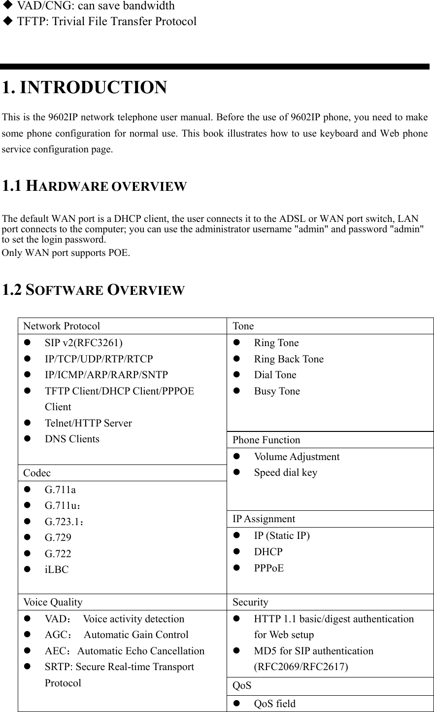 ◆ VAD/CNG: can save bandwidth ◆ TFTP: Trivial File Transfer Protocol  1. INTRODUCTION This is the 9602IP network telephone user manual. Before the use of 9602IP phone, you need to make some phone configuration for normal use. This book illustrates how to use keyboard and Web phone service configuration page. 1.1 HARDWARE OVERVIEW The default WAN port is a DHCP client, the user connects it to the ADSL or WAN port switch, LAN port connects to the computer; you can use the administrator username &quot;admin&quot; and password &quot;admin&quot; to set the login password. Only WAN port supports POE. 1.2 SOFTWARE OVERVIEW Network Protocol  Tone  SIP v2(RFC3261)  IP/TCP/UDP/RTP/RTCP  IP/ICMP/ARP/RARP/SNTP  TFTP Client/DHCP Client/PPPOE Client  Telnet/HTTP Server  DNS Clients  Ring Tone  Ring Back Tone  Dial Tone  Busy Tone Phone Function  Volume Adjustment  Speed dial key Codec  G.711a  G.711u：  G.723.1：  G.729  G.722  iLBC  IP Assignment  IP (Static IP)  DHCP  PPPoE Voice Quality  Security  VA D ：  Voice activity detection  AGC：  Automatic Gain Control  AEC：Automatic Echo Cancellation  SRTP: Secure Real-time Transport Protocol  HTTP 1.1 basic/digest authentication for Web setup  MD5 for SIP authentication (RFC2069/RFC2617) QoS  QoS field 