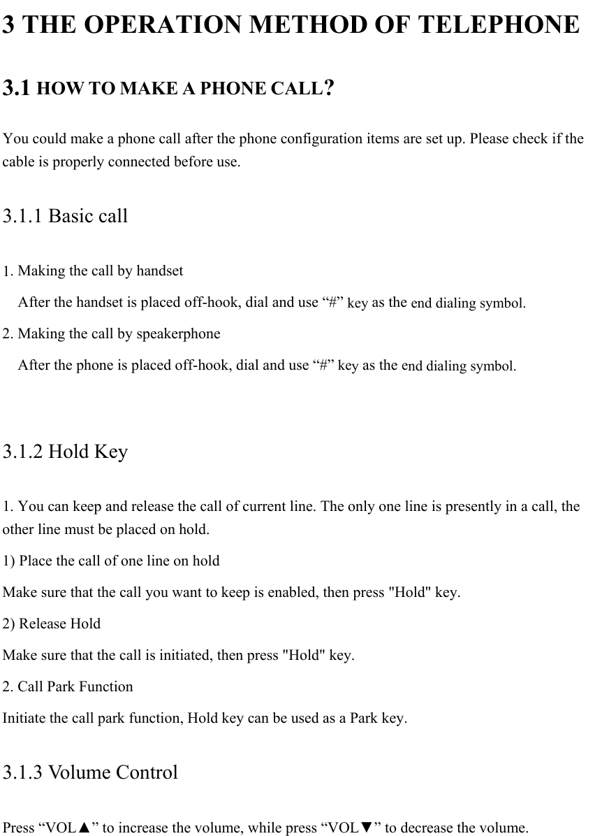  3 THE OPERATION METHOD OF TELEPHONE 3.1 HOW TO MAKE A PHONE CALL? You could make a phone call after the phone configuration items are set up. Please check if the cable is properly connected before use. 3.1.1 Basic call 1. Making the call by handset     After the handset is placed off-hook, dial and use “#” key as the end dialing symbol. 2. Making the call by speakerphone     After the phone is placed off-hook, dial and use “#” key as the end dialing symbol.  3.1.2 Hold Key 1. You can keep and release the call of current line. The only one line is presently in a call, the other line must be placed on hold. 1) Place the call of one line on hold Make sure that the call you want to keep is enabled, then press &quot;Hold&quot; key. 2) Release Hold Make sure that the call is initiated, then press &quot;Hold&quot; key. 2. Call Park Function Initiate the call park function, Hold key can be used as a Park key.               3.1.3 Volume Control Press “VOL▲” to increase the volume, while press “VOL▼” to decrease the volume. 