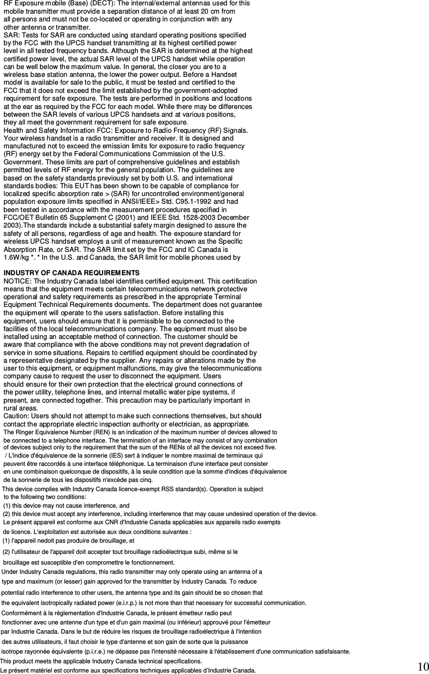 10 RF Exposure mobile (Base) (DECT): The internal/external antennas used for this mobile transmitter must provide a separation distance of at least 20 cm from all persons and must not be co-located or operating in conjunction with any other antenna or transmitter. SAR: Tests for SAR are conducted using standard operating positions specified by the FCC with the UPCS handset transmitting at its highest certified power level in all tested frequency bands. Although the SAR is determined at the highest certified power level, the actual SAR level of the UPCS handset while operation can be well below the maximum value. In general, the closer you are to a wireless base station antenna, the lower the power output. Before a Handset model is available for sale to the public, it must be tested and certified to the FCC that it does not exceed the limit established by the government-adopted requirement for safe exposure. The tests are performed in positions and locations at the ear as required by the FCC for each model. While there may be differences between the SAR levels of various UPCS handsets and at various positions, they all meet the government requirement for safe exposure. Health and Safety Information FCC: Exposure to Radio Frequency (RF) Signals. Your wireless handset is a radio transmitter and receiver. It is designed and manufactured not to exceed the emission limits for exposure to radio frequency (RF) energy set by the Federal Communications Commission of the U.S. Government. These limits are part of comprehensive guidelines and establish permitted levels of RF energy for the general population. The guidelines are based on the safety standards previously set by both U.S. and international standards bodies: This EUT has been shown to be capable of compliance for localized specific absorption rate &gt; (SAR) for uncontrolled environment/general population exposure limits specified in ANSI/IEEE&gt; Std. C95.1-1992 and had been tested in accordance with the measurement procedures specified in FCC/OET Bulletin 65 Supplement C (2001) and IEEE Std. 1528-2003 December 2003).The standards include a substantial safety margin designed to assure the safety of all persons, regardless of age and health. The exposure standard for wireless UPCS handset employs a unit of measurement known as the Specific Absorption Rate, or SAR. The SAR limit set by the FCC and IC Canada is 1.6W/kg *. * In the U.S. and Canada, the SAR limit for mobile phones used by  INDUSTRY OF CANADA REQUIREMENTS NOTICE: The Industry Canada label identifies certified equipment. This certification means that the equipment meets certain telecommunications network protective operational and safety requirements as prescribed in the appropriate Terminal Equipment Technical Requirements documents. The department does not guarantee the equipment will operate to the users satisfaction. Before installing this equipment, users should ensure that it is permissible to be connected to the facilities of the local telecommunications company. The equipment must also be installed using an acceptable method of connection. The customer should be aware that compliance with the above conditions may not prevent degradation of service in some situations. Repairs to certified equipment should be coordinated by a representative designated by the supplier. Any repairs or alterations made by the user to this equipment, or equipment malfunctions, may give the telecommunications company cause to request the user to disconnect the equipment. Users should ensure for their own protection that the electrical ground connections of the power utility, telephone lines, and internal metallic water pipe systems, if present, are connected together. This precaution may be particularly important in rural areas. Caution: Users should not attempt to make such connections themselves, but should contact the appropriate electric inspection authority or electrician, as appropriate.  The Ringer Equivalence Number (REN) is an indication of the maximum number of devices allowed to be connected to a telephone interface. The termination of an interface may consist of any combination of devices subject only to the requirement that the sum of the RENs of all the devices not exceed five. / L&apos;indice d&apos;équivalence de la sonnerie (IES) sert à indiquer le nombre maximal de terminaux qui peuvent être raccordés à une interface téléphonique. La terminaison d&apos;une interface peut consister en une combinaison quelconque de dispositifs, à la seule condition que la somme d&apos;indices d&apos;équivalence de la sonnerie de tous les dispositifs n&apos;excède pas cinq.This device complies with Industry Canada licence-exempt RSS standard(s). Operation is subjectto the following two conditions: (1) this device may not cause interference, and(2) this device must accept any interference, including interference that may cause undesired operation of the device.Le présent appareil est conforme aux CNR d&apos;Industrie Canada applicables aux appareils radio exempts de licence. L&apos;exploitation est autorisée aux deux conditions suivantes :(1) l&apos;appareil nedoit pas produire de brouillage, et(2) l&apos;utilisateur de l&apos;appareil doit accepter tout brouillage radioélectrique subi, même si le brouillage est susceptible d&apos;en compromettre le fonctionnement.Under Industry Canada regulations, this radio transmitter may only operate using an antenna of a type and maximum (or lesser) gain approved for the transmitter by Industry Canada. To reduce potential radio interference to other users, the antenna type and its gain should be so chosen that the equivalent isotropically radiated power (e.i.r.p.) is not more than that necessary for successful communication.Conformément à la réglementation d&apos;Industrie Canada, le présent émetteur radio peutfonctionner avec une antenne d&apos;un type et d&apos;un gain maximal (ou inférieur) approuvé pour l&apos;émetteur par Industrie Canada. Dans le but de réduire les risques de brouillage radioélectrique à l&apos;intention des autres utilisateurs, il faut choisir le type d&apos;antenne et son gain de sorte que la puissance isotrope rayonnée équivalente (p.i.r.e.) ne dépasse pas l&apos;intensité nécessaire à l&apos;établissement d&apos;une communication satisfaisante.This product meets the applicable Industry Canada technical specifications. Le présent matériel est conforme aux specifications techniques applicables d’Industrie Canada.