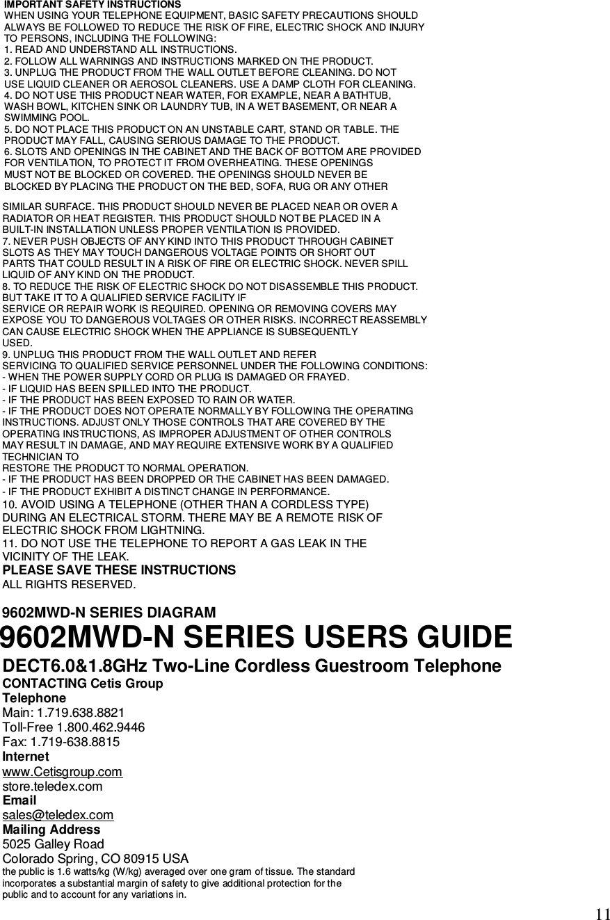  11 SIMILAR SURFACE. THIS PRODUCT SHOULD NEVER BE PLACED NEAR OR OVER A RADIATOR OR HEAT REGISTER. THIS PRODUCT SHOULD NOT BE PLACED IN A BUILT-IN INSTALLATION UNLESS PROPER VENTILATION IS PROVIDED. 7. NEVER PUSH OBJECTS OF ANY KIND INTO THIS PRODUCT THROUGH CABINET SLOTS AS THEY MAY TOUCH DANGEROUS VOLTAGE POINTS OR SHORT OUT PARTS THAT COULD RESULT IN A RISK OF FIRE OR ELECTRIC SHOCK. NEVER SPILL LIQUID OF ANY KIND ON THE PRODUCT. 8. TO REDUCE THE RISK OF ELECTRIC SHOCK DO NOT DISASSEMBLE THIS PRODUCT. BUT TAKE IT TO A QUALIFIED SERVICE FACILITY IF SERVICE OR REPAIR WORK IS REQUIRED. OPENING OR REMOVING COVERS MAY EXPOSE YOU TO DANGEROUS VOLTAGES OR OTHER RISKS. INCORRECT REASSEMBLY CAN CAUSE ELECTRIC SHOCK WHEN THE APPLIANCE IS SUBSEQUENTLY USED. 9. UNPLUG THIS PRODUCT FROM THE WALL OUTLET AND REFER SERVICING TO QUALIFIED SERVICE PERSONNEL UNDER THE FOLLOWING CONDITIONS: - WHEN THE POWER SUPPLY CORD OR PLUG IS DAMAGED OR FRAYED. - IF LIQUID HAS BEEN SPILLED INTO THE PRODUCT. - IF THE PRODUCT HAS BEEN EXPOSED TO RAIN OR WATER. - IF THE PRODUCT DOES NOT OPERATE NORMALLY BY FOLLOWING THE OPERATING INSTRUCTIONS. ADJUST ONLY THOSE CONTROLS THAT ARE COVERED BY THE OPERATING INSTRUCTIONS, AS IMPROPER ADJUSTMENT OF OTHER CONTROLS MAY RESULT IN DAMAGE, AND MAY REQUIRE EXTENSIVE WORK BY A QUALIFIED TECHNICIAN TO RESTORE THE PRODUCT TO NORMAL OPERATION. - IF THE PRODUCT HAS BEEN DROPPED OR THE CABINET HAS BEEN DAMAGED. - IF THE PRODUCT EXHIBIT A DISTINCT CHANGE IN PERFORMANCE. 10. AVOID USING A TELEPHONE (OTHER THAN A CORDLESS TYPE) DURING AN ELECTRICAL STORM. THERE MAY BE A REMOTE RISK OF ELECTRIC SHOCK FROM LIGHTNING. 11. DO NOT USE THE TELEPHONE TO REPORT A GAS LEAK IN THE VICINITY OF THE LEAK. PLEASE SAVE THESE INSTRUCTIONS ALL RIGHTS RESERVED.  DECT6.0&amp;1.8GHz Two-Line Cordless Guestroom Telephone CONTACTING Cetis Group Telephone Main: 1.719.638.8821 Toll-Free 1.800.462.9446 Fax: 1.719-638.8815 Internet www.Cetisgroup.com store.teledex.com Email sales@teledex.com Mailing Address 5025 Galley Road Colorado Spring, CO 80915 USA the public is 1.6 watts/kg (W/kg) averaged over one gram of tissue. The standard incorporates a substantial margin of safety to give additional protection for the public and to account for any variations in.   IMPORTANT SAFETY INSTRUCTIONS WHEN USING YOUR TELEPHONE EQUIPMENT, BASIC SAFETY PRECAUTIONS SHOULD ALWAYS BE FOLLOWED TO REDUCE THE RISK OF FIRE, ELECTRIC SHOCK AND INJURY TO PERSONS, INCLUDING THE FOLLOWING: 1. READ AND UNDERSTAND ALL INSTRUCTIONS. 2. FOLLOW ALL WARNINGS AND INSTRUCTIONS MARKED ON THE PRODUCT. 3. UNPLUG THE PRODUCT FROM THE WALL OUTLET BEFORE CLEANING. DO NOT USE LIQUID CLEANER OR AEROSOL CLEANERS. USE A DAMP CLOTH FOR CLEANING. 4. DO NOT USE THIS PRODUCT NEAR WATER, FOR EXAMPLE, NEAR A BATHTUB, WASH BOWL, KITCHEN SINK OR LAUNDRY TUB, IN A WET BASEMENT, OR NEAR A SWIMMING POOL. 5. DO NOT PLACE THIS PRODUCT ON AN UNSTABLE CART, STAND OR TABLE. THE PRODUCT MAY FALL, CAUSING SERIOUS DAMAGE TO THE PRODUCT. 6. SLOTS AND OPENINGS IN THE CABINET AND THE BACK OF BOTTOM ARE PROVIDED FOR VENTILATION, TO PROTECT IT FROM OVERHEATING. THESE OPENINGS MUST NOT BE BLOCKED OR COVERED. THE OPENINGS SHOULD NEVER BE BLOCKED BY PLACING THE PRODUCT ON THE BED, SOFA, RUG OR ANY OTHER 9602MWD-N SERIES DIAGRAM9602MWD-N SERIES USERS GUIDE