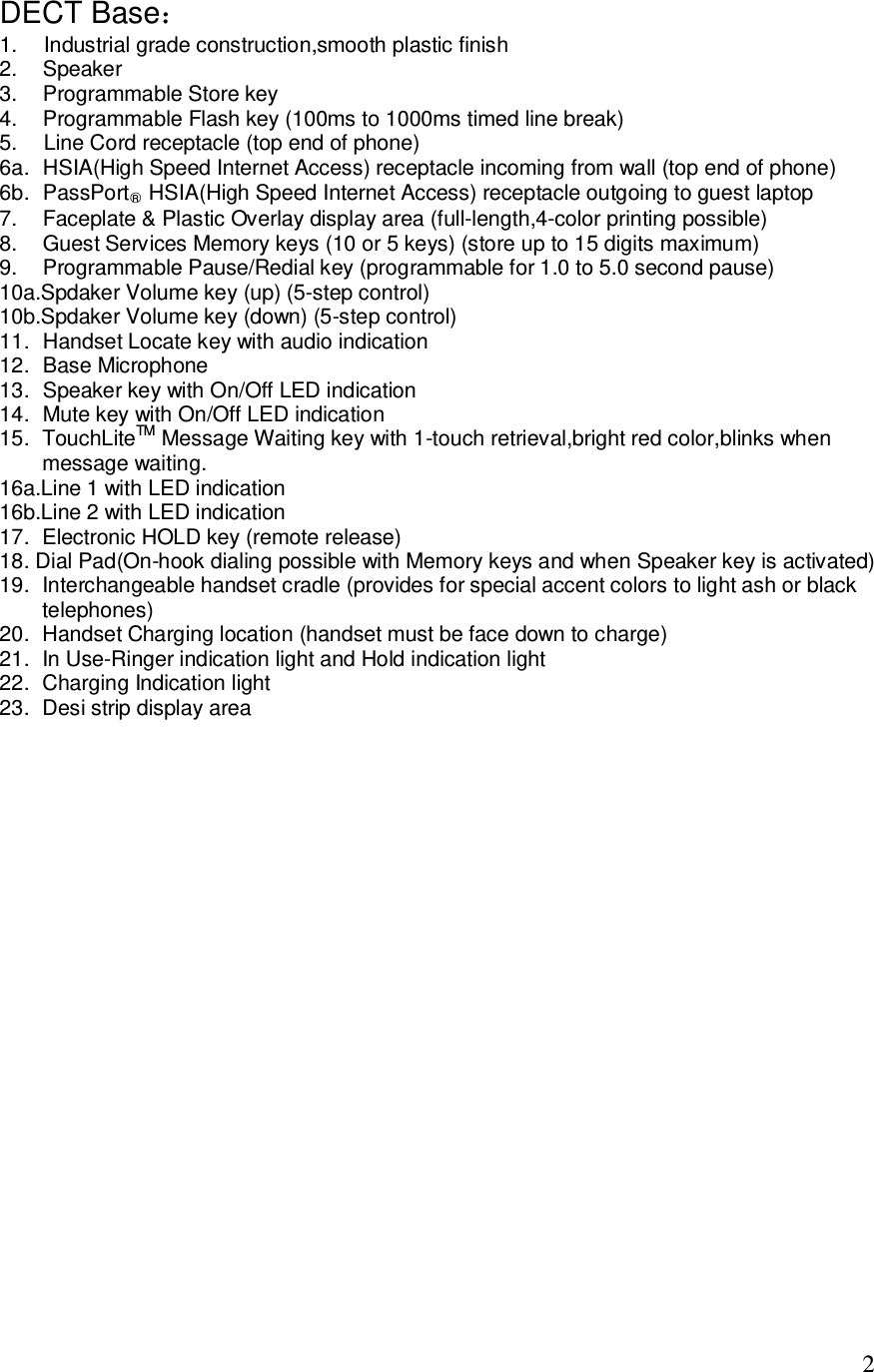   2 DECT Base： 1.  Industrial grade construction,smooth plastic finish 2.  Speaker 3.  Programmable Store key 4.  Programmable Flash key (100ms to 1000ms timed line break) 5.  Line Cord receptacle (top end of phone) 6a. HSIA(High Speed Internet Access) receptacle incoming from wall (top end of phone) 6b. PassPort○R HSIA(High Speed Internet Access) receptacle outgoing to guest laptop 7.  Faceplate &amp; Plastic Overlay display area (full-length,4-color printing possible) 8.  Guest Services Memory keys (10 or 5 keys) (store up to 15 digits maximum) 9.  Programmable Pause/Redial key (programmable for 1.0 to 5.0 second pause) 10a.Spdaker Volume key (up) (5-step control) 10b.Spdaker Volume key (down) (5-step control) 11. Handset Locate key with audio indication 12. Base Microphone 13. Speaker key with On/Off LED indication 14. Mute key with On/Off LED indication 15. TouchLiteTM Message Waiting key with 1-touch retrieval,bright red color,blinks when message waiting. 16a.Line 1 with LED indication 16b.Line 2 with LED indication 17. Electronic HOLD key (remote release) 18. Dial Pad(On-hook dialing possible with Memory keys and when Speaker key is activated) 19. Interchangeable handset cradle (provides for special accent colors to light ash or black telephones) 20. Handset Charging location (handset must be face down to charge) 21. In Use-Ringer indication light and Hold indication light 22. Charging Indication light 23. Desi strip display area             
