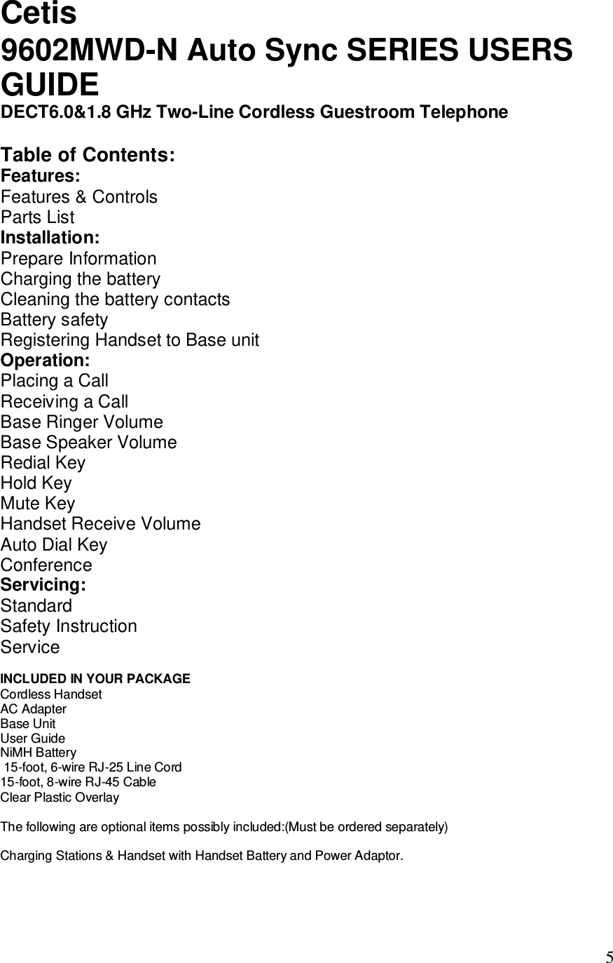   5 Cetis  GUIDE DECT6.0&amp;1.8 GHz Two-Line Cordless Guestroom Telephone  Table of Contents: Features: Features &amp; Controls Parts List Installation: Prepare Information Charging the battery Cleaning the battery contacts Battery safety Registering Handset to Base unit Operation: Placing a Call Receiving a Call Base Ringer Volume Base Speaker Volume Redial Key Hold Key Mute Key Handset Receive Volume Auto Dial Key Conference Servicing: Standard Safety Instruction Service  INCLUDED IN YOUR PACKAGE Cordless Handset  AC Adapter Base Unit  User Guide NiMH Battery  15-foot, 6-wire RJ-25 Line Cord 15-foot, 8-wire RJ-45 Cable Clear Plastic Overlay  The following are optional items possibly included:(Must be ordered separately)  Charging Stations &amp; Handset with Handset Battery and Power Adaptor.    9602MWD-N Auto Sync SERIES USERS 