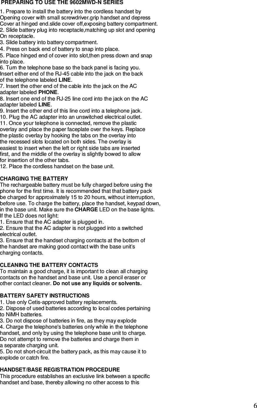   6 1. Prepare to install the battery into the cordless handset by Opening cover with small screwdriver.grip handset and depress Cover at hinged end.slide cover off,exposing battery compartment. 2. Slide battery plug into receptacle,matching up slot and opening  On receptacle. 3. Slide battery into battery compartment. 4. Press on back end of battery to snap into place. 5. Place hinged end of cover into slot,then press down and snap  into place. 6. Turn the telephone base so the back panel is facing you. Insert either end of the RJ-45 cable into the jack on the back of the telephone labeled LINE. 7. Insert the other end of the cable into the jack on the AC adapter labeled PHONE. 8. Insert one end of the RJ-25 line cord into the jack on the AC adapter labeled LINE. 9. Insert the other end of this line cord into a telephone jack. 10. Plug the AC adapter into an unswitched electrical outlet. 11. Once your telephone is connected, remove the plastic overlay and place the paper faceplate over the keys. Replace the plastic overlay by hooking the tabs on the overlay into the recessed slots located on both sides. The overlay is easiest to insert when the left or right side tabs are inserted first, and the middle of the overlay is slightly bowed to allow for insertion of the other tabs. 12. Place the cordless handset on the base unit.  CHARGING THE BATTERY The rechargeable battery must be fully charged before using the phone for the first time. It is recommended that that battery pack be charged for approximately 15 to 20 hours, without interruption, before use. To charge the battery, place the handset, keypad down, in the base unit. Make sure the CHARGE LED on the base lights. If the LED does not light: 1. Ensure that the AC adapter is plugged in. 2. Ensure that the AC adapter is not plugged into a switched electrical outlet. 3. Ensure that the handset charging contacts at the bottom of the handset are making good contact with the base unit’s charging contacts.  CLEANING THE BATTERY CONTACTS To maintain a good charge, it is important to clean all charging contacts on the handset and base unit. Use a pencil eraser or other contact cleaner. Do not use any liquids or solvents.  BATTERY SAFETY INSTRUCTIONS 1. Use only Cetis-approved battery replacements. 2. Dispose of used batteries according to local codes pertaining to NiMH batteries. 3. Do not dispose of batteries in fire, as they may explode 4. Charge the telephone&apos;s batteries only while in the telephone handset, and only by using the telephone base unit to charge. Do not attempt to remove the batteries and charge them in a separate charging unit. 5. Do not short-circuit the battery pack, as this may cause it to explode or catch fire.  HANDSET/BASE REGISTRATION PROCEDURE This procedure establishes an exclusive link between a specific handset and base, thereby allowing no other access to this PREPARING TO USE THE 9602MWD-N SERIES