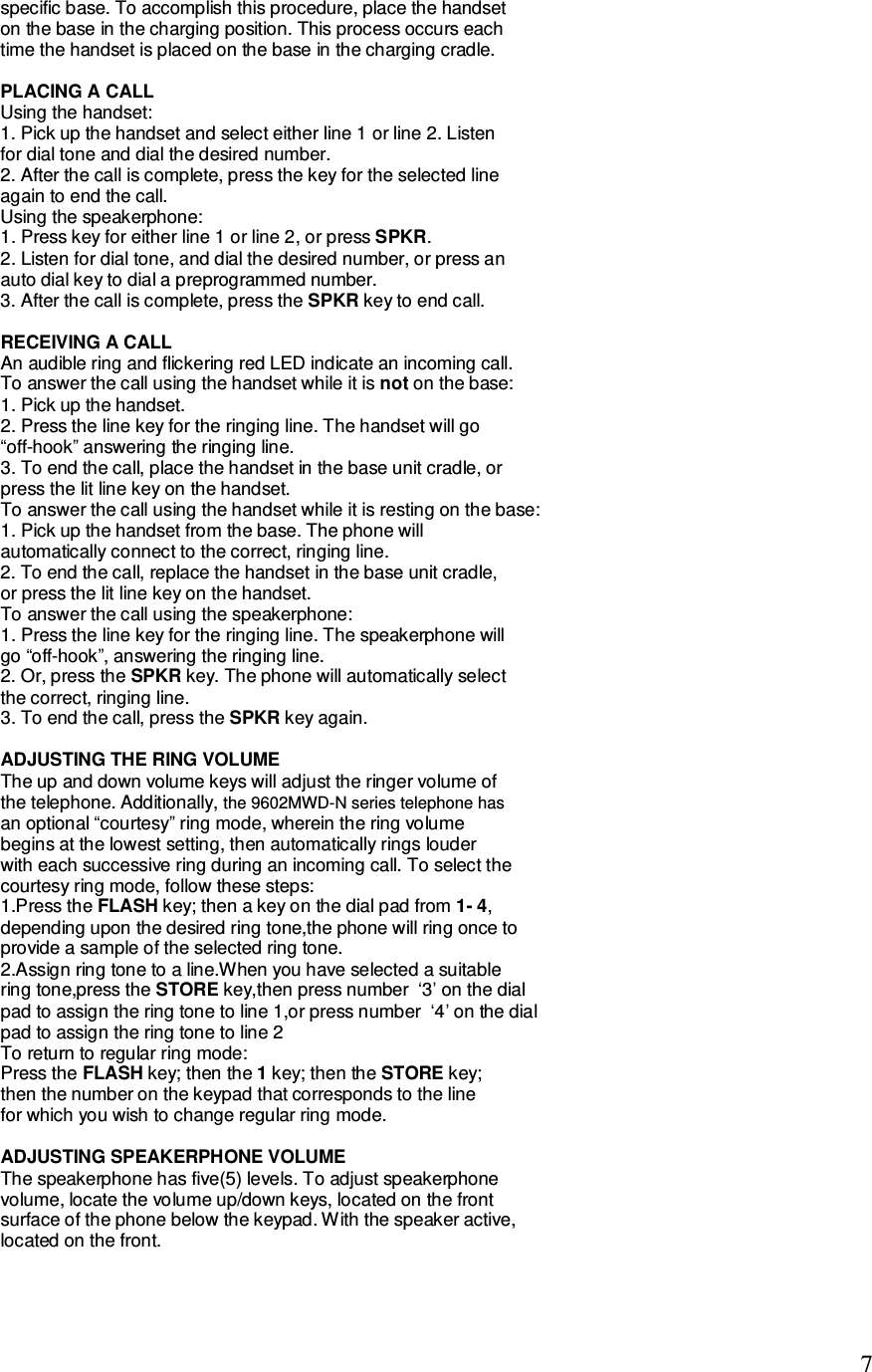   7 specific base. To accomplish this procedure, place the handset on the base in the charging position. This process occurs each time the handset is placed on the base in the charging cradle.  PLACING A CALL Using the handset: 1. Pick up the handset and select either line 1 or line 2. Listen for dial tone and dial the desired number. 2. After the call is complete, press the key for the selected line again to end the call. Using the speakerphone: 1. Press key for either line 1 or line 2, or press SPKR. 2. Listen for dial tone, and dial the desired number, or press an auto dial key to dial a preprogrammed number. 3. After the call is complete, press the SPKR key to end call.  RECEIVING A CALL An audible ring and flickering red LED indicate an incoming call. To answer the call using the handset while it is not on the base: 1. Pick up the handset. 2. Press the line key for the ringing line. The handset will go “off-hook” answering the ringing line. 3. To end the call, place the handset in the base unit cradle, or press the lit line key on the handset. To answer the call using the handset while it is resting on the base: 1. Pick up the handset from the base. The phone will automatically connect to the correct, ringing line. 2. To end the call, replace the handset in the base unit cradle, or press the lit line key on the handset. To answer the call using the speakerphone: 1. Press the line key for the ringing line. The speakerphone will go “off-hook”, answering the ringing line. 2. Or, press the SPKR key. The phone will automatically select the correct, ringing line. 3. To end the call, press the SPKR key again.  ADJUSTING THE RING VOLUME The up and down volume keys will adjust the ringer volume of the telephone. Additionally, an optional “courtesy” ring mode, wherein the ring volume begins at the lowest setting, then automatically rings louder with each successive ring during an incoming call. To select the courtesy ring mode, follow these steps: 1.Press the FLASH key; then a key on the dial pad from 1- 4, depending upon the desired ring tone,the phone will ring once to  provide a sample of the selected ring tone.  2.Assign ring tone to a line.When you have selected a suitable  ring tone,press the STORE key,then press number  ‘3’ on the dial pad to assign the ring tone to line 1,or press number  ‘4’ on the dial pad to assign the ring tone to line 2 To return to regular ring mode:  Press the FLASH key; then the 1 key; then the STORE key;  then the number on the keypad that corresponds to the line  for which you wish to change regular ring mode.  ADJUSTING SPEAKERPHONE VOLUME The speakerphone has five(5) levels. To adjust speakerphone volume, locate the volume up/down keys, located on the front surface of the phone below the keypad. With the speaker active, located on the front.   the 9602MWD-N series telephone has