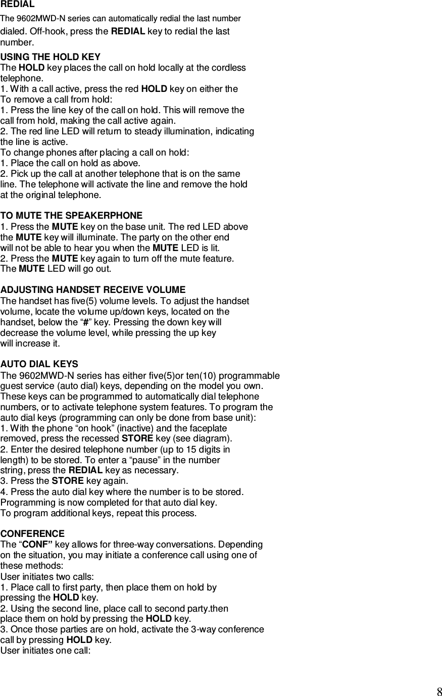   8 REDIAL dialed. Off-hook, press the REDIAL key to redial the last number.  USING THE HOLD KEY The HOLD key places the call on hold locally at the cordless telephone. 1. With a call active, press the red HOLD key on either the To remove a call from hold: 1. Press the line key of the call on hold. This will remove the call from hold, making the call active again. 2. The red line LED will return to steady illumination, indicating the line is active. To change phones after placing a call on hold: 1. Place the call on hold as above. 2. Pick up the call at another telephone that is on the same line. The telephone will activate the line and remove the hold at the original telephone.  TO MUTE THE SPEAKERPHONE 1. Press the MUTE key on the base unit. The red LED above the MUTE key will illuminate. The party on the other end will not be able to hear you when the MUTE LED is lit. 2. Press the MUTE key again to turn off the mute feature. The MUTE LED will go out.  ADJUSTING HANDSET RECEIVE VOLUME The handset has five(5) volume levels. To adjust the handset volume, locate the volume up/down keys, located on the handset, below the “#” key. Pressing the down key will decrease the volume level, while pressing the up key will increase it.  AUTO DIAL KEYS guest service (auto dial) keys, depending on the model you own. These keys can be programmed to automatically dial telephone numbers, or to activate telephone system features. To program the auto dial keys (programming can only be done from base unit): 1. With the phone “on hook” (inactive) and the faceplate removed, press the recessed STORE key (see diagram). 2. Enter the desired telephone number (up to 15 digits in length) to be stored. To enter a “pause” in the number string, press the REDIAL key as necessary. 3. Press the STORE key again. 4. Press the auto dial key where the number is to be stored. Programming is now completed for that auto dial key. To program additional keys, repeat this process.  CONFERENCE The “CONF” key allows for three-way conversations. Depending on the situation, you may initiate a conference call using one of these methods: User initiates two calls: 1. Place call to first party, then place them on hold by pressing the HOLD key. 2. Using the second line, place call to second party.then place them on hold by pressing the HOLD key. 3. Once those parties are on hold, activate the 3-way conference call by pressing HOLD key. User initiates one call: The 9602MWD-N series can automatically redial the last numberThe 9602MWD-N series has either five(5)or ten(10) programmable