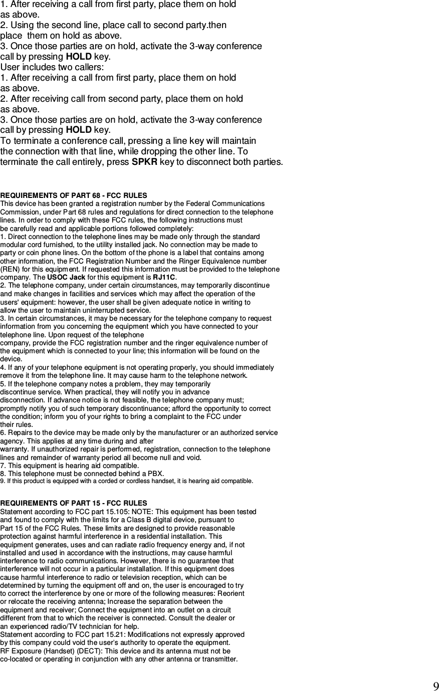   9 1. After receiving a call from first party, place them on hold as above. 2. Using the second line, place call to second party.then place  them on hold as above. 3. Once those parties are on hold, activate the 3-way conference call by pressing HOLD key. User includes two callers: 1. After receiving a call from first party, place them on hold as above. 2. After receiving call from second party, place them on hold as above. 3. Once those parties are on hold, activate the 3-way conference call by pressing HOLD key. To terminate a conference call, pressing a line key will maintain the connection with that line, while dropping the other line. To terminate the call entirely, press SPKR key to disconnect both parties.   REQUIREMENTS OF PART 68 - FCC RULES This device has been granted a registration number by the Federal Communications Commission, under Part 68 rules and regulations for direct connection to the telephone lines. In order to comply with these FCC rules, the following instructions must be carefully read and applicable portions followed completely: 1. Direct connection to the telephone lines may be made only through the standard modular cord furnished, to the utility installed jack. No connection may be made to party or coin phone lines. On the bottom of the phone is a label that contains among other information, the FCC Registration Number and the Ringer Equivalence number (REN) for this equipment. If requested this information must be provided to the telephone company. The USOC Jack for this equipment is RJ11C. 2. The telephone company, under certain circumstances, may temporarily discontinue and make changes in facilities and services which may affect the operation of the users&apos; equipment: however, the user shall be given adequate notice in writing to allow the user to maintain uninterrupted service. 3. In certain circumstances, it may be necessary for the telephone company to request information from you concerning the equipment which you have connected to your telephone line. Upon request of the telephone company, provide the FCC registration number and the ringer equivalence number of the equipment which is connected to your line; this information will be found on the device. 4. If any of your telephone equipment is not operating properly, you should immediately remove it from the telephone line. It may cause harm to the telephone network. 5. If the telephone company notes a problem, they may temporarily discontinue service. When practical, they will notify you in advance disconnection. If advance notice is not feasible, the telephone company must; promptly notify you of such temporary discontinuance; afford the opportunity to correct the condition; inform you of your rights to bring a complaint to the FCC under their rules. 6. Repairs to the device may be made only by the manufacturer or an authorized service agency. This applies at any time during and after warranty. If unauthorized repair is performed, registration, connection to the telephone lines and remainder of warranty period all become null and void. 7. This equipment is hearing aid compatible. 8. This telephone must be connected behind a PBX.  REQUIREMENTS OF PART 15 - FCC RULES Statement according to FCC part 15.105: NOTE: This equipment has been tested and found to comply with the limits for a Class B digital device, pursuant to Part 15 of the FCC Rules. These limits are designed to provide reasonable protection against harmful interference in a residential installation. This equipment generates, uses and can radiate radio frequency energy and, if not installed and used in accordance with the instructions, may cause harmful interference to radio communications. However, there is no guarantee that interference will not occur in a particular installation. If this equipment does cause harmful interference to radio or television reception, which can be determined by turning the equipment off and on, the user is encouraged to try to correct the interference by one or more of the following measures: Reorient or relocate the receiving antenna; Increase the separation between the equipment and receiver; Connect the equipment into an outlet on a circuit different from that to which the receiver is connected. Consult the dealer or an experienced radio/TV technician for help. Statement according to FCC part 15.21: Modifications not expressly approved by this company could void the user’s authority to operate the equipment. RF Exposure (Handset) (DECT): This device and its antenna must not be co-located or operating in conjunction with any other antenna or transmitter. 9. If this product is equipped with a corded or cordless handset, it is hearing aid compatible.
