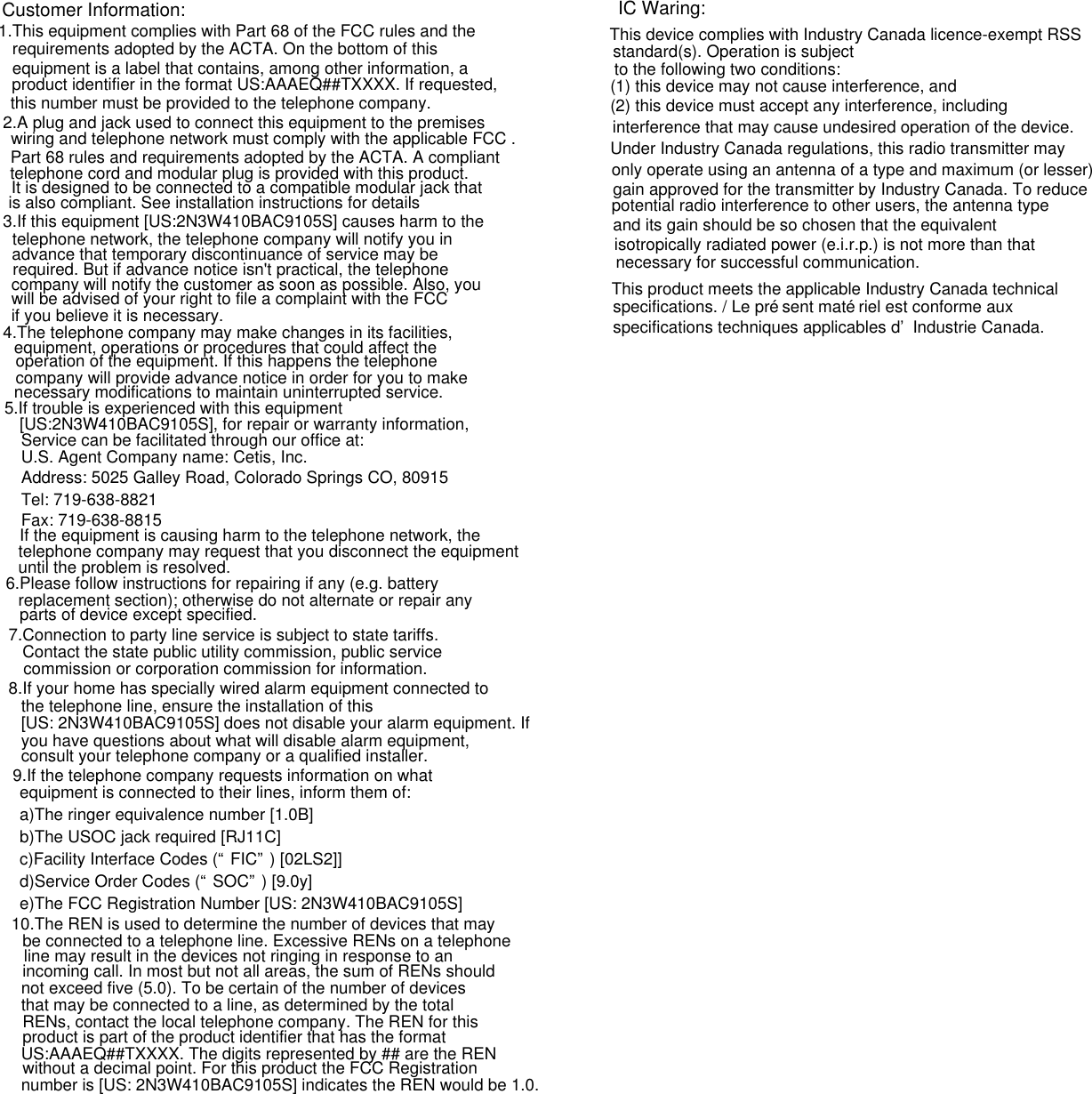                                     Customer Information:1.This equipment complies with Part 68 of the FCC rules and the requirements adopted by the ACTA. On the bottom of this equipment is a label that contains, among other information, a product identifier in the format US:AAAEQ##TXXXX. If requested, this number must be provided to the telephone company.2.A plug and jack used to connect this equipment to the premises wiring and telephone network must comply with the applicable FCC .Part 68 rules and requirements adopted by the ACTA. A compliant telephone cord and modular plug is provided with this product. It is designed to be connected to a compatible modular jack that is also compliant. See installation instructions for details3.If this equipment [US:2N3W410BAC9105S] causes harm to the telephone network, the telephone company will notify you in advance that temporary discontinuance of service may be required. But if advance notice isn&apos;t practical, the telephone company will notify the customer as soon as possible. Also, you will be advised of your right to file a complaint with the FCC if you believe it is necessary.4.The telephone company may make changes in its facilities, equipment, operations or procedures that could affect the operation of the equipment. If this happens the telephone company will provide advance notice in order for you to make necessary modifications to maintain uninterrupted service.5.If trouble is experienced with this equipment [US:2N3W410BAC9105S], for repair or warranty information, Service can be facilitated through our office at:U.S. Agent Company name: Cetis, Inc.Address: 5025 Galley Road, Colorado Springs CO, 80915Tel: 719-638-8821Fax: 719-638-8815If the equipment is causing harm to the telephone network, the telephone company may request that you disconnect the equipment until the problem is resolved.6.Please follow instructions for repairing if any (e.g. battery replacement section); otherwise do not alternate or repair any parts of device except specified. 7.Connection to party line service is subject to state tariffs. Contact the state public utility commission, public service commission or corporation commission for information.8.If your home has specially wired alarm equipment connected to the telephone line, ensure the installation of this [US: 2N3W410BAC9105S] does not disable your alarm equipment. If you have questions about what will disable alarm equipment, consult your telephone company or a qualified installer.9.If the telephone company requests information on what equipment is connected to their lines, inform them of:a)The ringer equivalence number [1.0B]b)The USOC jack required [RJ11C]c)Facility Interface Codes (“FIC”) [02LS2]]d)Service Order Codes (“SOC”) [9.0y]e)The FCC Registration Number [US: 2N3W410BAC9105S]10.The REN is used to determine the number of devices that may be connected to a telephone line. Excessive RENs on a telephone line may result in the devices not ringing in response to an incoming call. In most but not all areas, the sum of RENs should not exceed five (5.0). To be certain of the number of devices that may be connected to a line, as determined by the total RENs, contact the local telephone company. The REN for this product is part of the product identifier that has the format US:AAAEQ##TXXXX. The digits represented by ## are the REN without a decimal point. For this product the FCC Registration number is [US: 2N3W410BAC9105S] indicates the REN would be 1.0.IC Waring:This device complies with Industry Canada licence-exempt RSS standard(s). Operation is subjectto the following two conditions: (1) this device may not cause interference, and(2) this device must accept any interference, including interference that may cause undesired operation of the device.Under Industry Canada regulations, this radio transmitter may only operate using an antenna of a type and maximum (or lesser) gain approved for the transmitter by Industry Canada. To reduce potential radio interference to other users, the antenna type and its gain should be so chosen that the equivalent isotropically radiated power (e.i.r.p.) is not more than that necessary for successful communication.This product meets the applicable Industry Canada technical specifications. / Le présent matériel est conforme aux specifications techniques applicables d’Industrie Canada.