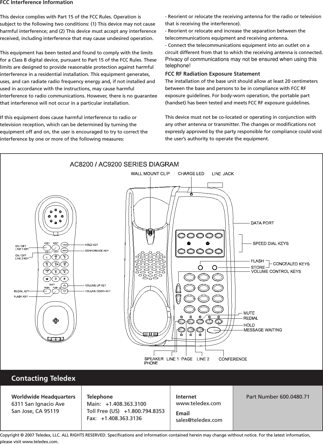 Contacting TeledexWorldwide Headquarters6311 San Ignacio AveSan Jose, CA 95119TelephoneMain:   +1.408.363.3100Toll Free (US)   +1.800.794.8353Fax:   +1.408.363.3136Internetwww.teledex.comEmailsales@teledex.comPart Number 600.0480.71Copyright © 2007 Teledex, LLC. ALL RIGHTS RESERVED. Speciﬁcations and information contained herein may change without notice. For the latest information, please visit www.teledex.com.FCC Interference Information This device complies with Part 15 of the FCC Rules. Operation is subject to the following two conditions: (1) This device may not cause harmful interference; and (2) This device must accept any interference received, including interference that may cause undesired operation. This equipment has been tested and found to comply with the limits for a Class B digital device, pursuant to Part 15 of the FCC Rules. These limits are designed to provide reasonable protection against harmful interference in a residential installation. This equipment generates, uses, and can radiate radio frequency energy and, if not installed and used in accordance with the instructions, may cause harmfulinterference to radio communications. However, there is no guarantee that interference will not occur in a particular installation. If this equipment does cause harmful interference to radio ortelevision reception, which can be determined by turning theequipment off and on, the user is encouraged to try to correct the interference by one or more of the following measures: - Reorient or relocate the receiving antenna for the radio or television that is receiving the interference).- Reorient or relocate and increase the separation between thetelecommunications equipment and receiving antenna. - Connect the telecommunications equipment into an outlet on acircuit different from that to which the receiving antenna is connected. FCC RF Radiation Exposure Statement The installation of the base unit should allow at least 20 centimeters between the base and persons to be in compliance with FCC RFexposure guidelines. For body-worn operation, the portable part (handset) has been tested and meets FCC RF exposure guidelines. This device must not be co-located or operating in conjunction with any other antenna or transmitter. The changes or modiﬁcations not expressly approved by the party responsible for compliance could void the user’s authority to operate the equipment.Privacy of communications may not be ensured when using this telephone!