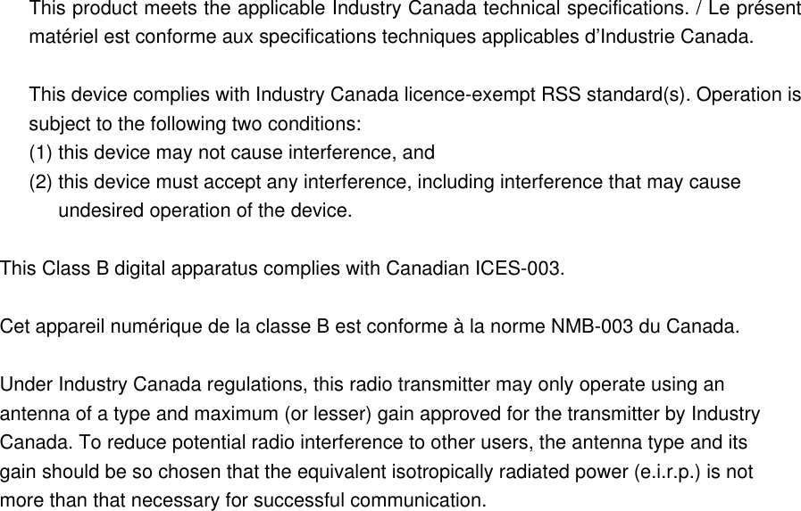 This product meets the applicable Industry Canada technical specifications. / Le présent matériel est conforme aux specifications techniques applicables d’Industrie Canada.  This device complies with Industry Canada licence-exempt RSS standard(s). Operation is subject to the following two conditions:   (1) this device may not cause interference, and (2) this device must accept any interference, including interference that may cause undesired operation of the device. This Class B digital apparatus complies with Canadian ICES-003.  Cet appareil numérique de la classe B est conforme à la norme NMB-003 du Canada.  Under Industry Canada regulations, this radio transmitter may only operate using an antenna of a type and maximum (or lesser) gain approved for the transmitter by Industry Canada. To reduce potential radio interference to other users, the antenna type and its gain should be so chosen that the equivalent isotropically radiated power (e.i.r.p.) is not more than that necessary for successful communication.  