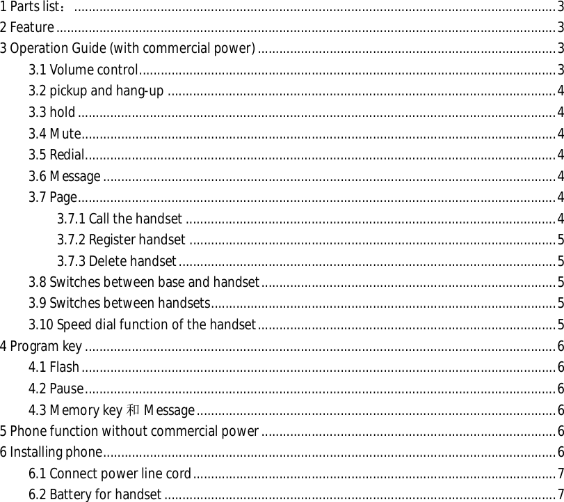  1 Parts list：......................................................................................................................................3 2 Feature...........................................................................................................................................3 3 Operation Guide (with commercial power)...................................................................................3 3.1 Volume control....................................................................................................................3 3.2 pickup and hang-up............................................................................................................4 3.3 hold.....................................................................................................................................4 3.4 Mute....................................................................................................................................4 3.5 Redial...................................................................................................................................4 3.6 Message..............................................................................................................................4 3.7 Page.....................................................................................................................................4 3.7.1 Call the handset.......................................................................................................4 3.7.2 Register handset......................................................................................................5 3.7.3 Delete handset.........................................................................................................5 3.8 Switches between base and handset..................................................................................5 3.9 Switches between handsets................................................................................................5 3.10 Speed dial function of the handset...................................................................................5 4 Program key...................................................................................................................................6 4.1 Flash....................................................................................................................................6 4.2 Pause...................................................................................................................................6 4.3 Memory key 和Message....................................................................................................6 5 Phone function without commercial power..................................................................................6 6 Installing phone..............................................................................................................................6 6.1 Connect power line cord.....................................................................................................7 6.2 Battery for handset.............................................................................................................7                   