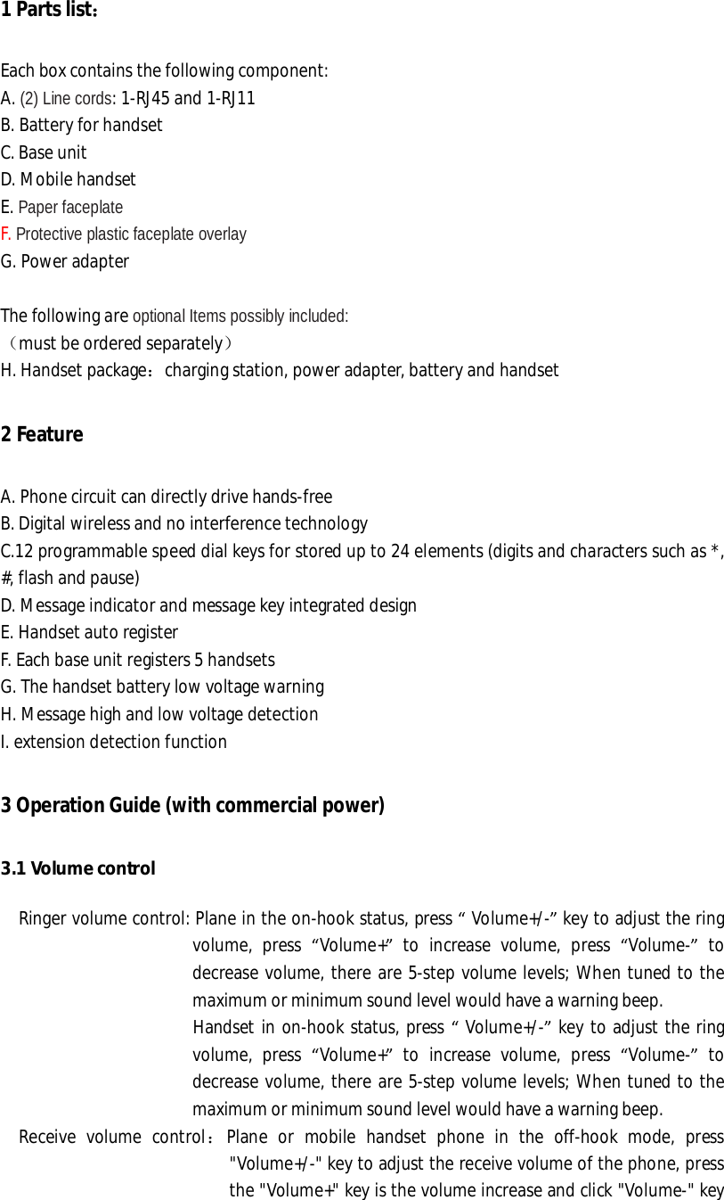 1 Parts list： Each box contains the following component: A. (2) Line cords: 1-RJ45 and 1-RJ11 B. Battery for handset C. Base unit D. Mobile handset E. Paper faceplate F. Protective plastic faceplate overlay  G. Power adapter  The following are optional Items possibly included: （must be ordered separately） H. Handset package：charging station, power adapter, battery and handset 2 Feature A. Phone circuit can directly drive hands-free  B. Digital wireless and no interference technology  C.12 programmable speed dial keys for stored up to 24 elements (digits and characters such as *, #, flash and pause)  D. Message indicator and message key integrated design  E. Handset auto register  F. Each base unit registers 5 handsets G. The handset battery low voltage warning H. Message high and low voltage detection I. extension detection function  3 Operation Guide (with commercial power)  3.1 Volume control   Ringer volume control: Plane in the on-hook status, press “ Volume+/-” key to adjust the ring volume, press  “Volume+” to increase volume, press  “Volume-” to decrease volume, there are 5-step volume levels; When tuned to the maximum or minimum sound level would have a warning beep.                       Handset in on-hook status, press “ Volume+/-” key to adjust the ring volume, press  “Volume+” to increase volume, press  “Volume-” to decrease volume, there are 5-step volume levels; When tuned to the maximum or minimum sound level would have a warning beep.   Receive volume control：Plane or mobile handset phone in the off-hook mode, press &quot;Volume+/-&quot; key to adjust the receive volume of the phone, press the &quot;Volume+&quot; key is the volume increase and click &quot;Volume-&quot; key 