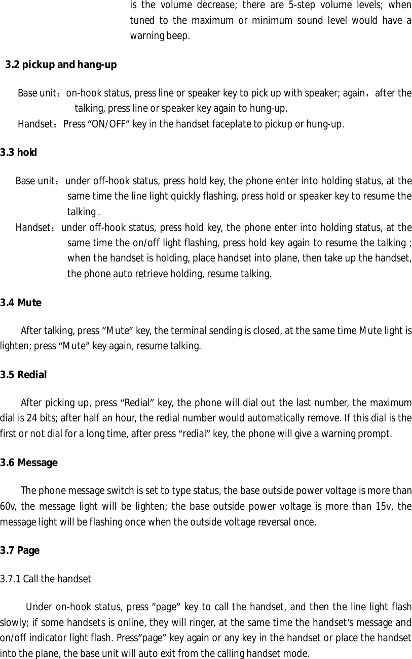 is the volume decrease; there are 5-step volume levels; when tuned to the maximum or minimum sound level would have a warning beep.   3.2 pickup and hang-up Base unit：on-hook status, press line or speaker key to pick up with speaker; again，after the talking, press line or speaker key again to hung-up. Handset：Press “ON/OFF” key in the handset faceplate to pickup or hung-up.  3.3 hold     Base unit：under off-hook status, press hold key, the phone enter into holding status, at the same time the line light quickly flashing, press hold or speaker key to resume the talking .     Handset：under off-hook status, press hold key, the phone enter into holding status, at the same time the on/off light flashing, press hold key again to resume the talking ; when the handset is holding, place handset into plane, then take up the handset, the phone auto retrieve holding, resume talking.   3.4 Mute After talking, press “Mute” key, the terminal sending is closed, at the same time Mute light is lighten; press “Mute” key again, resume talking.  3.5 Redial After picking up, press “Redial” key, the phone will dial out the last number, the maximum dial is 24 bits; after half an hour, the redial number would automatically remove. If this dial is the first or not dial for a long time, after press “redial” key, the phone will give a warning prompt.  3.6 Message The phone message switch is set to type status, the base outside power voltage is more than 60v, the message light will be lighten; the base outside power voltage is more than 15v, the message light will be flashing once when the outside voltage reversal once.  3.7 Page 3.7.1 Call the handset      Under on-hook status, press ”page” key to call the handset, and then the line light flash slowly; if some handsets is online, they will ringer, at the same time the handset’s message and on/off indicator light flash. Press”page” key again or any key in the handset or place the handset into the plane, the base unit will auto exit from the calling handset mode.  