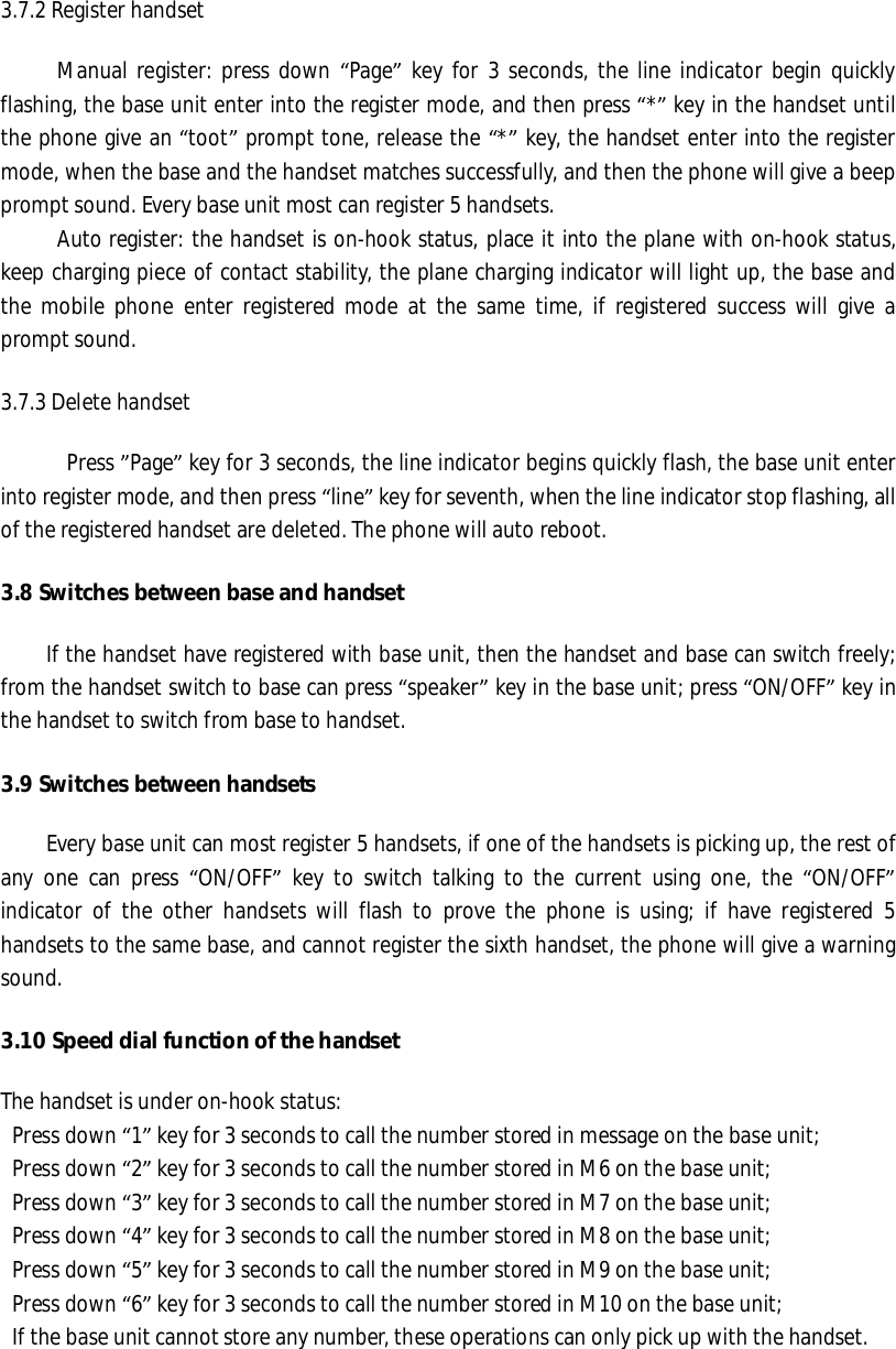 3.7.2 Register handset      Manual register: press down “Page” key for 3 seconds, the line indicator begin quickly flashing, the base unit enter into the register mode, and then press “*” key in the handset until the phone give an “toot” prompt tone, release the “*” key, the handset enter into the register mode, when the base and the handset matches successfully, and then the phone will give a beep prompt sound. Every base unit most can register 5 handsets.      Auto register: the handset is on-hook status, place it into the plane with on-hook status, keep charging piece of contact stability, the plane charging indicator will light up, the base and the mobile phone enter registered mode at the same time, if registered success will give a prompt sound.  3.7.3 Delete handset   Press ”Page” key for 3 seconds, the line indicator begins quickly flash, the base unit enter into register mode, and then press “line” key for seventh, when the line indicator stop flashing, all of the registered handset are deleted. The phone will auto reboot.  3.8 Switches between base and handset  If the handset have registered with base unit, then the handset and base can switch freely; from the handset switch to base can press “speaker” key in the base unit; press “ON/OFF” key in the handset to switch from base to handset.  3.9 Switches between handsets      Every base unit can most register 5 handsets, if one of the handsets is picking up, the rest of any one can press  “ON/OFF” key to switch talking to the current using one, the  “ON/OFF” indicator of the other handsets will flash to prove the phone is using; if have registered 5 handsets to the same base, and cannot register the sixth handset, the phone will give a warning sound.  3.10 Speed dial function of the handset  The handset is under on-hook status:  Press down “1” key for 3 seconds to call the number stored in message on the base unit;  Press down “2” key for 3 seconds to call the number stored in M6 on the base unit;  Press down “3” key for 3 seconds to call the number stored in M7 on the base unit;  Press down “4” key for 3 seconds to call the number stored in M8 on the base unit;  Press down “5” key for 3 seconds to call the number stored in M9 on the base unit;  Press down “6” key for 3 seconds to call the number stored in M10 on the base unit;  If the base unit cannot store any number, these operations can only pick up with the handset.  