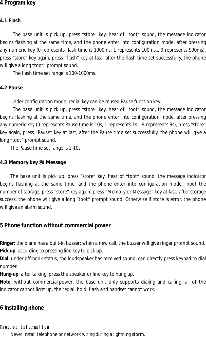 4 Program key  4.1 Flash The base unit is pick up, press “store” key, hear of “toot” sound, the message indicator begins flashing at the same time, and the phone enter into configuration mode, after pressing any numeric key (0 represents flash time is 1000ms, 1 represents 100ms… 9 represents 900ms), press “store” key again, press “flash” key at last; after the flash time set successfully, the phone will give a long “toot” prompt sound.  The flash time set range is 100-1000ms. 4.2 Pause Under configuration mode, redial key can be reused Pause function key. The base unit is pick up, press “store” key, hear of “toot” sound, the message indicator begins flashing at the same time, and the phone enter into configuration mode, after pressing any numeric key (0 represents Pause time is 10s, 1 represents 1s… 9 represents 9s), press “store” key again, press “Pause” key at last; after the Pause time set successfully, the phone will give a long “toot” prompt sound.  The Pause time set range is 1-10s 4.3 Memory key 和Message The base unit is pick up, press “store” key, hear of “toot” sound, the message indicator begins flashing at the same time, and the phone enter into configuration mode, input the number of storage, press “store” key again, press “Memory or Message” key at last; after storage success, the phone will give a long “toot” prompt sound. Otherwise if store is error, the phone will give an alarm sound.  5 Phone function without commercial power  Ringer: the plane has a built-in buzzer; when a new call, the buzzer will give ringer prompt sound. Pick up: according to pressing line key to pick up. Dial: under off-hook status, the loudspeaker has received sound, can directly press keypad to dial number. Hung-up: after talking, press the speaker or line key to hung up. Note: without commercial power, the base unit only supports dialing and calling, all of the indicator cannot light up, the redial, hold, flash and handset cannot work. 6 Installing phone Caution information l Never install telephone or network wiring during a lightning storm. 