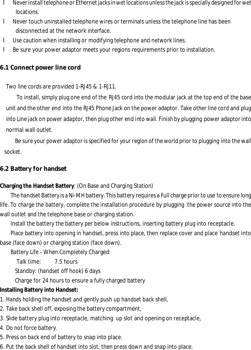 l Never install telephone or Ethernet jacks in wet locations unless the jack is specially designed for wet locations. l Never touch uninstalled telephone wires or terminals unless the telephone line has been         disconnected at the network interface. l Use caution when installing or modifying telephone and network lines. l Be sure your power adaptor meets your regions requirements prior to installation. 6.1 Connect power line cord Two line cords are provided 1-RJ45 &amp; 1-RJ11. To install, simply plug one end of the RJ45 cord into the modular jack at the top end of the base unit and the other end into the RJ45 Phone Jack on the power adaptor. Take other line cord and plug into Line jack on power adaptor, then plug other end into wall. Finish by plugging power adaptor into normal wall outlet. Be sure your power adaptor is specified for your region of the world prior to plugging into the wall socket. 6.2 Battery for handset Charging the Handset Battery: (On Base and Charging Station) The handset Battery is a Ni-MH battery. This battery requires a Full charge prior to use to ensure long life. To charge the battery, complete the installation procedure by plugging the power source into the wall outlet and the telephone base or charging station. Install the battery the battery per below instructions, inserting battery plug into receptacle. Place battery into opening in handset, press into place, then replace cover and place handset into base (face down) or charging station (face down). Battery Life - When Completely Charged: Talk time:         7.5 hours Standby: (handset off hook) 6 days Charge for 24 hours to ensure a fully charged battery Installing Battery into Handset: 1. Hands holding the handset and gently push up handset back shell, 2. Take back shell off, exposing the battery compartment, 3. Slide battery plug into receptacle, matching up slot and opening on receptacle, 4. Do not force battery. 5. Press on back end of battery to snap into place. 6. Put the back shell of handset into slot, then press down and snap into place.  