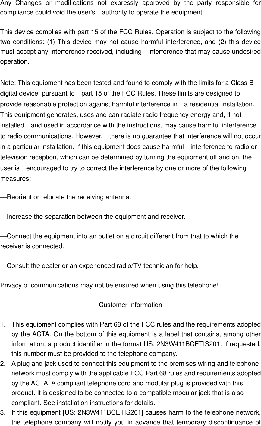 Any Changes or modifications not expressly approved by the party responsible for compliance could void the user&apos;s    authority to operate the equipment.  This device complies with part 15 of the FCC Rules. Operation is subject to the following two conditions: (1) This device may not cause harmful interference, and (2) this device must accept any interference received, including  interference that may cause undesired operation.  Note: This equipment has been tested and found to comply with the limits for a Class B digital device, pursuant to    part 15 of the FCC Rules. These limits are designed to provide reasonable protection against harmful interference in    a residential installation. This equipment generates, uses and can radiate radio frequency energy and, if not installed    and used in accordance with the instructions, may cause harmful interference to radio communications. However,    there is no guarantee that interference will not occur in a particular installation. If this equipment does cause harmful    interference to radio or television reception, which can be determined by turning the equipment off and on, the user is    encouraged to try to correct the interference by one or more of the following measures:    —Reorient or relocate the receiving antenna.      —Increase the separation between the equipment and receiver.      —Connect the equipment into an outlet on a circuit different from that to which the receiver is connected.      —Consult the dealer or an experienced radio/TV technician for help.      Privacy of communications may not be ensured when using this telephone!  Customer Information  1.  This equipment complies with Part 68 of the FCC rules and the requirements adopted by the ACTA. On the bottom of this equipment is a label that contains, among other information, a product identifier in the format US: 2N3W411BCETIS201. If requested, this number must be provided to the telephone company. 2.  A plug and jack used to connect this equipment to the premises wiring and telephone network must comply with the applicable FCC Part 68 rules and requirements adopted by the ACTA. A compliant telephone cord and modular plug is provided with this product. It is designed to be connected to a compatible modular jack that is also compliant. See installation instructions for details. 3.  If this equipment [US: 2N3W411BCETIS201] causes harm to the telephone network, the telephone company will notify you in advance that temporary discontinuance of 