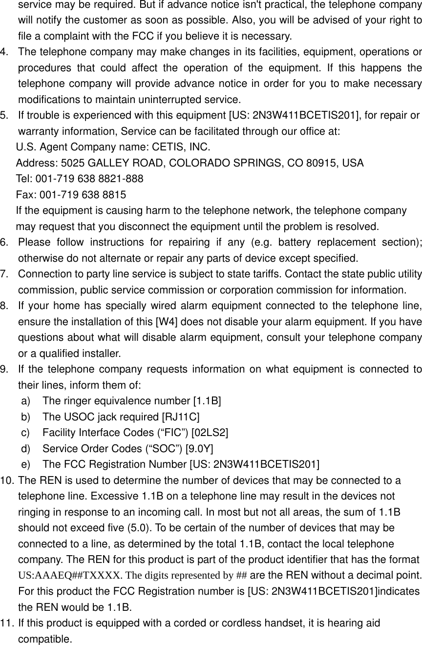 service may be required. But if advance notice isn&apos;t practical, the telephone company will notify the customer as soon as possible. Also, you will be advised of your right to file a complaint with the FCC if you believe it is necessary. 4.  The telephone company may make changes in its facilities, equipment, operations or procedures that could affect the operation of the equipment. If this happens the telephone company will provide advance notice in order for you to make necessary modifications to maintain uninterrupted service. 5.  If trouble is experienced with this equipment [US: 2N3W411BCETIS201], for repair or warranty information, Service can be facilitated through our office at: U.S. Agent Company name: CETIS, INC. Address: 5025 GALLEY ROAD, COLORADO SPRINGS, CO 80915, USA Tel: 001-719 638 8821-888 Fax: 001-719 638 8815 If the equipment is causing harm to the telephone network, the telephone company may request that you disconnect the equipment until the problem is resolved. 6.  Please follow instructions for repairing if any (e.g. battery replacement section); otherwise do not alternate or repair any parts of device except specified.   7.  Connection to party line service is subject to state tariffs. Contact the state public utility commission, public service commission or corporation commission for information. 8.  If your home has specially wired alarm equipment connected to the telephone line, ensure the installation of this [W4] does not disable your alarm equipment. If you have questions about what will disable alarm equipment, consult your telephone company or a qualified installer. 9.  If the telephone company requests information on what equipment is connected to their lines, inform them of: a)  The ringer equivalence number [1.1B] b)  The USOC jack required [RJ11C] c) Facility Interface Codes (“FIC”) [02LS2] d)  Service Order Codes (“SOC”) [9.0Y] e)  The FCC Registration Number [US: 2N3W411BCETIS201] 10. The REN is used to determine the number of devices that may be connected to a telephone line. Excessive 1.1B on a telephone line may result in the devices not ringing in response to an incoming call. In most but not all areas, the sum of 1.1B should not exceed five (5.0). To be certain of the number of devices that may be connected to a line, as determined by the total 1.1B, contact the local telephone company. The REN for this product is part of the product identifier that has the format US:AAAEQ##TXXXX. The digits represented by ## are the REN without a decimal point. For this product the FCC Registration number is [US: 2N3W411BCETIS201]indicates the REN would be 1.1B. 11. If this product is equipped with a corded or cordless handset, it is hearing aid compatible.    