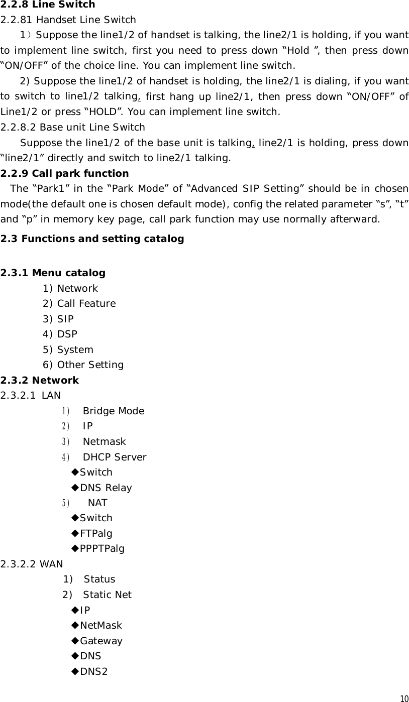  10 2.2.8 Line Switch 2.2.81 Handset Line Switch 1）Suppose the line1/2 of handset is talking, the line2/1 is holding, if you want to implement line switch, first you need to press down “Hold ”, then press down “ON/OFF” of the choice line. You can implement line switch. 2) Suppose the line1/2 of handset is holding, the line2/1 is dialing, if you want to switch to line1/2 talking, first hang up line2/1, then press down “ON/OFF” of Line1/2 or press “HOLD”. You can implement line switch. 2.2.8.2 Base unit Line Switch     Suppose the line1/2 of the base unit is talking, line2/1 is holding, press down “line2/1” directly and switch to line2/1 talking. 2.2.9 Call park function   The “Park1” in the “Park Mode” of “Advanced SIP Setting” should be in chosen mode(the default one is chosen default mode), config the related parameter “s”, “t” and “p” in memory key page, call park function may use normally afterward. 2.3 Functions and setting catalog   2.3.1 Menu catalog 1) Network 2) Call Feature 3) SIP 4) DSP 5) System 6) Other Setting 2.3.2 Network 2.3.2.1  LAN 1) Bridge Mode 2) IP 3) Netmask 4) DHCP Server ◆Switch ◆DNS Relay 5)  NAT ◆Switch ◆FTPalg ◆PPPTPalg 2.3.2.2 WAN  1)  Status 2)  Static Net ◆IP ◆NetMask ◆Gateway ◆DNS ◆DNS2 