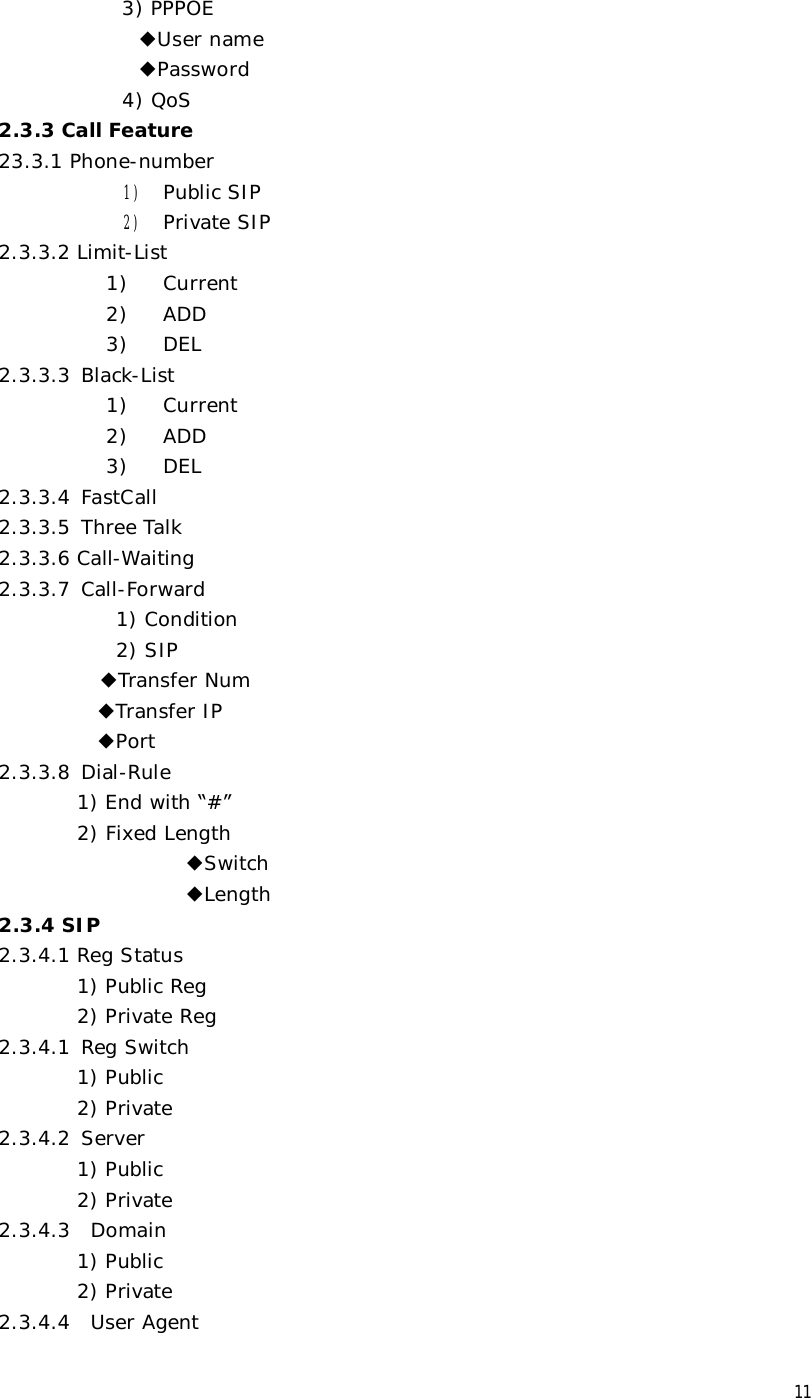  11 3) PPPOE ◆User name ◆Password 4) QoS 2.3.3 Call Feature 23.3.1 Phone-number 1) Public SIP 2) Private SIP 2.3.3.2 Limit-List  1)  Current 2)  ADD 3)  DEL 2.3.3.3 Black-List 1)  Current 2)  ADD 3)  DEL 2.3.3.4 FastCall 2.3.3.5 Three Talk 2.3.3.6 Call-Waiting 2.3.3.7 Call-Forward 1) Condition 2) SIP         ◆Transfer Num  ◆Transfer IP           ◆Port 2.3.3.8 Dial-Rule         1) End with “#” 2) Fixed Length                    ◆Switch                    ◆Length 2.3.4 SIP 2.3.4.1 Reg Status 1) Public Reg 2) Private Reg 2.3.4.1 Reg Switch 1) Public 2) Private 2.3.4.2 Server 1) Public 2) Private 2.3.4.3  Domain 1) Public 2) Private 2.3.4.4  User Agent 