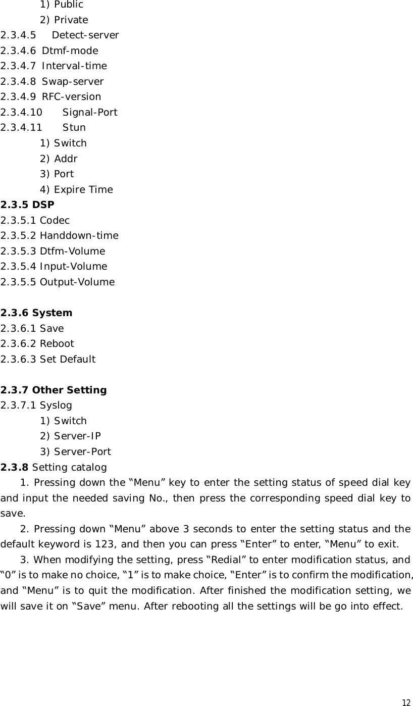  12 1) Public 2) Private 2.3.4.5   Detect-server 2.3.4.6 Dtmf-mode 2.3.4.7 Interval-time 2.3.4.8 Swap-server 2.3.4.9 RFC-version 2.3.4.10  Signal-Port 2.3.4.11  Stun 1) Switch 2) Addr 3) Port 4) Expire Time 2.3.5 DSP 2.3.5.1 Codec 2.3.5.2 Handdown-time 2.3.5.3 Dtfm-Volume 2.3.5.4 Input-Volume 2.3.5.5 Output-Volume  2.3.6 System 2.3.6.1 Save 2.3.6.2 Reboot 2.3.6.3 Set Default  2.3.7 Other Setting 2.3.7.1 Syslog 1) Switch         2) Server-IP         3) Server-Port 2.3.8 Setting catalog 1. Pressing down the “Menu” key to enter the setting status of speed dial key and input the needed saving No., then press the corresponding speed dial key to save.   2. Pressing down “Menu” above 3 seconds to enter the setting status and the default keyword is 123, and then you can press “Enter” to enter, “Menu” to exit. 3. When modifying the setting, press “Redial” to enter modification status, and “0” is to make no choice, “1” is to make choice, “Enter” is to confirm the modification, and “Menu” is to quit the modification. After finished the modification setting, we will save it on “Save” menu. After rebooting all the settings will be go into effect.     