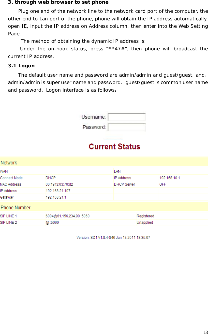  13  3. through web browser to set phone Plug one end of the network line to the network card port of the computer, the other end to Lan port of the phone, phone will obtain the IP address automatically, open IE, input the IP address on Address column, then enter into the Web Setting Page.  The method of obtaining the dynamic IP address is:  Under the on-hook status, press  “**47#”, then phone will broadcast the current IP address.  3.1 Logon The default user name and password are admin/admin and guest/guest. and，admin/admin is super user name and password，guest/guest is common user name and password。Logon interface is as follows：  3.2 Current state This page layout shows the work state of VoIP phone. The network part shows the connection state of WAN interface and LAN interface and the network setting; the work state of Public SIP service of VoIP part, and here you can see the registration and whether registered to the server or not. The Phone Number part shows the telephone numbers in Private SIP server and Public SIP server.   