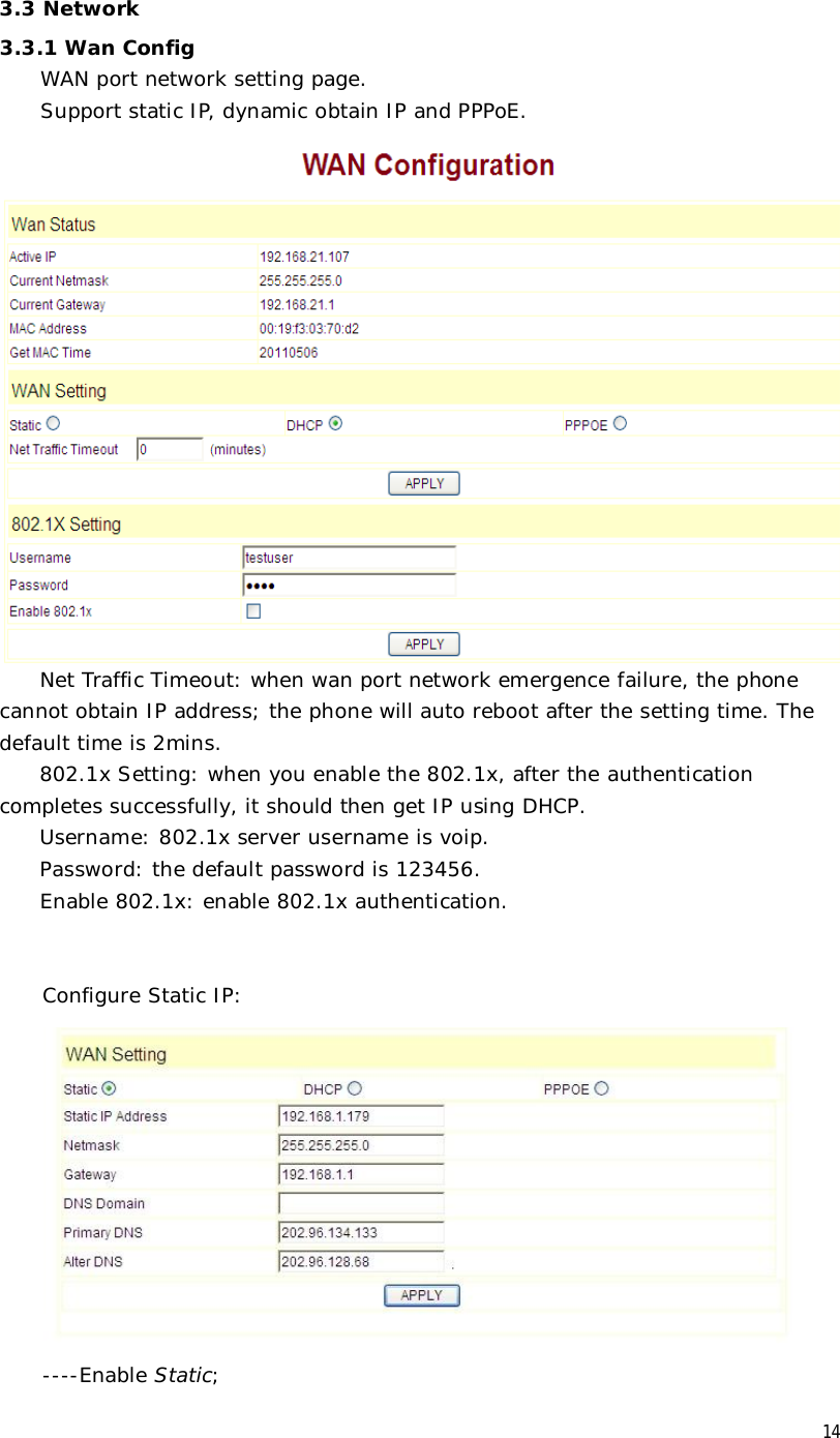  14 3.3 Network 3.3.1 Wan Config WAN port network setting page.  Support static IP, dynamic obtain IP and PPPoE.  Net Traffic Timeout: when wan port network emergence failure, the phone cannot obtain IP address; the phone will auto reboot after the setting time. The default time is 2mins. 802.1x Setting: when you enable the 802.1x, after the authentication completes successfully, it should then get IP using DHCP. Username: 802.1x server username is voip. Password: the default password is 123456. Enable 802.1x: enable 802.1x authentication.   Configure Static IP:    ----Enable Static; 