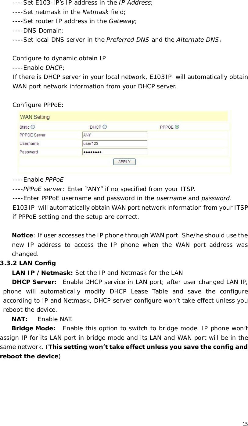  15  ----Set E103-IP’s IP address in the IP Address;   ----Set netmask in the Netmask field;   ----Set router IP address in the Gateway;  ----DNS Domain:   ----Set local DNS server in the Preferred DNS and the Alternate DNS。  Configure to dynamic obtain IP  ----Enable DHCP; If there is DHCP server in your local network, E103IP will automatically obtain WAN port network information from your DHCP server.      Configure PPPoE:    ----Enable PPPoE   ----PPPoE server: Enter “ANY” if no specified from your ITSP.  ----Enter PPPoE username and password in the username and password. E103IP will automatically obtain WAN port network information from your ITSP if PPPoE setting and the setup are correct.    Notice: If user accesses the IP phone through WAN port. She/he should use the new IP address to access the IP phone when the WAN port address was changed.  3.3.2 LAN Config LAN IP /Netmask: Set the IP and Netmask for the LAN DHCP Server: Enable DHCP service in LAN port; after user changed LAN IP, phone will automatically modify DHCP Lease Table and save the configure according to IP and Netmask, DHCP server configure won’t take effect unless you reboot the device. NAT:  Enable NAT. Bridge Mode:  Enable this option to switch to bridge mode. IP phone won’t assign IP for its LAN port in bridge mode and its LAN and WAN port will be in the same network. (This setting won’t take effect unless you save the config and reboot the device) 