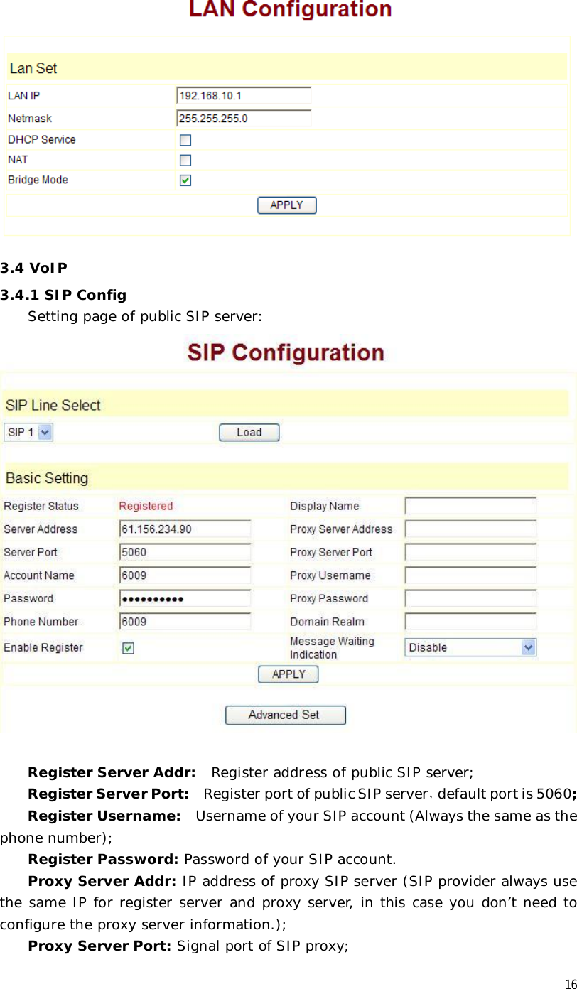  16  3.4 VoIP 3.4.1 SIP Config Setting page of public SIP server:   Register Server Addr:  Register address of public SIP server; Register Server Port:  Register port of public SIP server，default port is 5060; Register Username:  Username of your SIP account (Always the same as the phone number); Register Password: Password of your SIP account. Proxy Server Addr: IP address of proxy SIP server (SIP provider always use the same IP for register server and proxy server, in this case you don’t need to configure the proxy server information.); Proxy Server Port: Signal port of SIP proxy; 