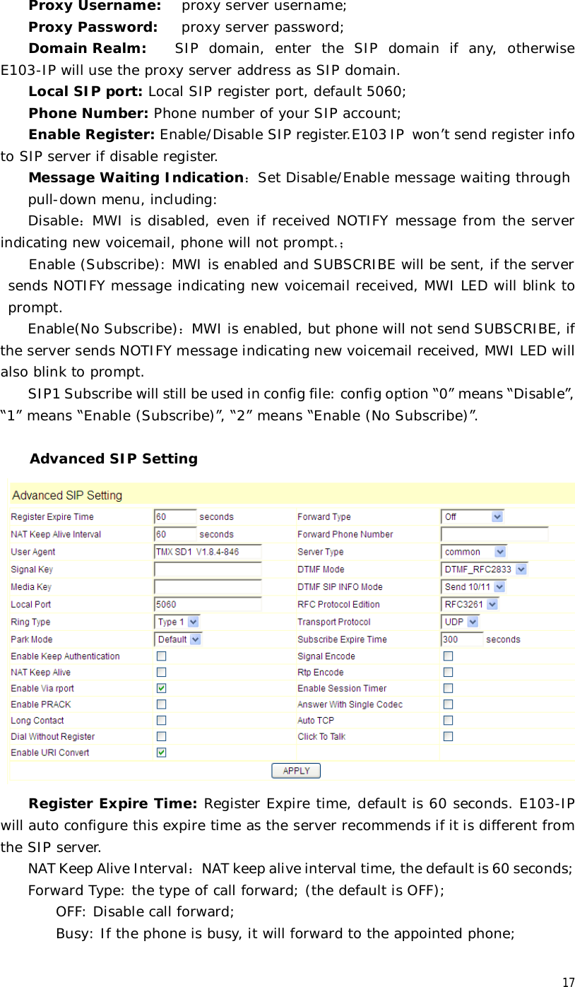  17Proxy Username:  proxy server username; Proxy Password:   proxy server password; Domain Realm:  SIP domain, enter the SIP domain if any, otherwise E103-IP will use the proxy server address as SIP domain.  Local SIP port: Local SIP register port, default 5060; Phone Number: Phone number of your SIP account; Enable Register: Enable/Disable SIP register.E103 IP won’t send register info to SIP server if disable register. Message Waiting Indication：Set Disable/Enable message waiting through  pull-down menu, including: Disable：MWI is disabled, even if received NOTIFY message from the server indicating new voicemail, phone will not prompt.； Enable (Subscribe): MWI is enabled and SUBSCRIBE will be sent, if the server sends NOTIFY message indicating new voicemail received, MWI LED will blink to prompt. Enable(No Subscribe)：MWI is enabled, but phone will not send SUBSCRIBE, if the server sends NOTIFY message indicating new voicemail received, MWI LED will also blink to prompt. SIP1 Subscribe will still be used in config file: config option “0” means “Disable”, “1” means “Enable (Subscribe)”, “2” means “Enable (No Subscribe)”.  Advanced SIP Setting  Register Expire Time: Register Expire time, default is 60 seconds. E103-IP will auto configure this expire time as the server recommends if it is different from the SIP server. NAT Keep Alive Interval：NAT keep alive interval time, the default is 60 seconds; Forward Type: the type of call forward; (the default is OFF);     OFF: Disable call forward;     Busy: If the phone is busy, it will forward to the appointed phone; 