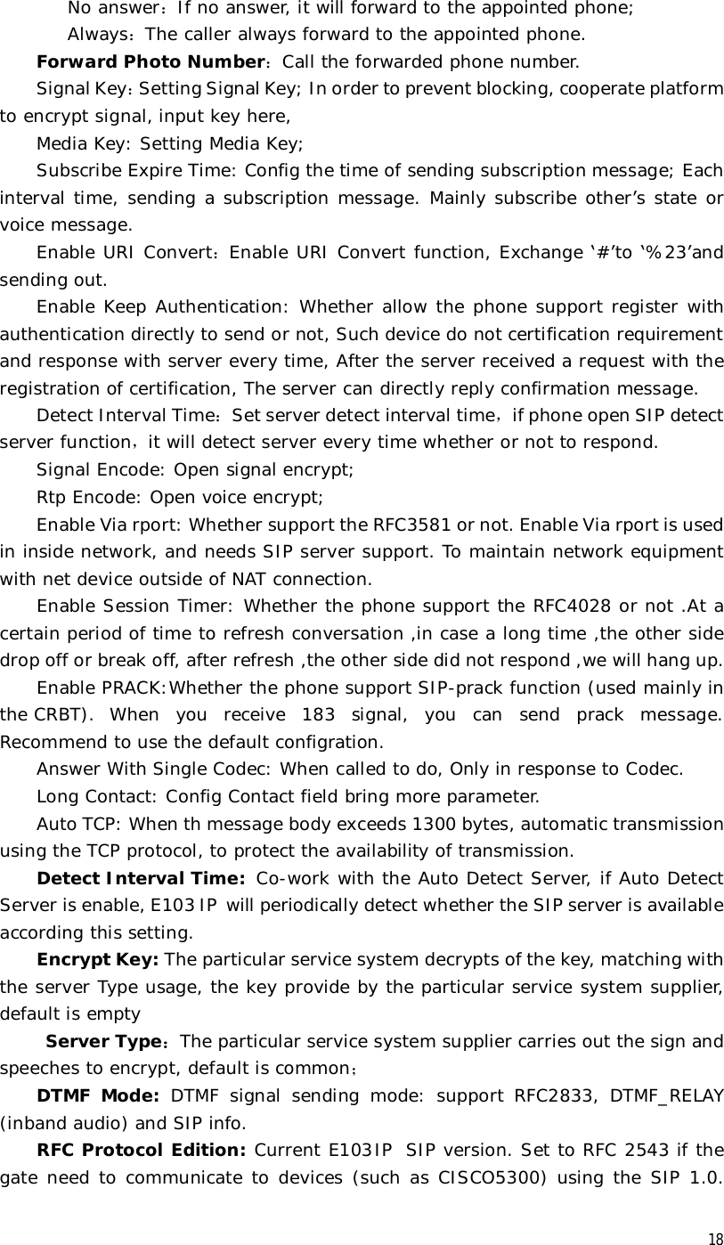  18 No answer：If no answer, it will forward to the appointed phone; Always：The caller always forward to the appointed phone. Forward Photo Number：Call the forwarded phone number. Signal Key：Setting Signal Key; In order to prevent blocking, cooperate platform to encrypt signal, input key here,  Media Key: Setting Media Key; Subscribe Expire Time: Config the time of sending subscription message; Each interval time, sending a subscription message. Mainly subscribe other’s state or voice message. Enable URI Convert：Enable URI Convert function, Exchange ‘#’to ‘%23’and sending out. Enable Keep Authentication: Whether allow the phone support register with authentication directly to send or not, Such device do not certification requirement and response with server every time, After the server received a request with the registration of certification, The server can directly reply confirmation message. Detect Interval Time：Set server detect interval time，if phone open SIP detect server function，it will detect server every time whether or not to respond. Signal Encode: Open signal encrypt; Rtp Encode: Open voice encrypt; Enable Via rport: Whether support the RFC3581 or not. Enable Via rport is used in inside network, and needs SIP server support. To maintain network equipment with net device outside of NAT connection. Enable Session Timer: Whether the phone support the RFC4028 or not .At a certain period of time to refresh conversation ,in case a long time ,the other side drop off or break off, after refresh ,the other side did not respond ,we will hang up. Enable PRACK:Whether the phone support SIP-prack function (used mainly in the CRBT). When you receive 183 signal, you can send prack message. Recommend to use the default configration. Answer With Single Codec: When called to do, Only in response to Codec. Long Contact: Config Contact field bring more parameter. Auto TCP: When th message body exceeds 1300 bytes, automatic transmission using the TCP protocol, to protect the availability of transmission. Detect Interval Time:  Co-work with the Auto Detect Server, if Auto Detect Server is enable, E103IP will periodically detect whether the SIP server is available according this setting. Encrypt Key: The particular service system decrypts of the key, matching with the server Type usage, the key provide by the particular service system supplier, default is empty  Server Type：The particular service system supplier carries out the sign and speeches to encrypt, default is common； DTMF Mode: DTMF signal sending mode: support RFC2833, DTMF_RELAY (inband audio) and SIP info. RFC Protocol Edition: Current E103IP SIP version. Set to RFC 2543 if the gate need to communicate to devices (such as CISCO5300) using the SIP 1.0. 